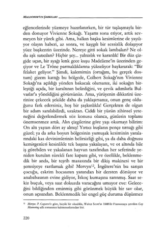 MALDOROR'UNŞARKILARI------------------
eğlencelerinde yüzmeye hazırlanırken, bir tür taşlaşmayla bir-
den donuyor Vivienne Sokağı. Yaşamı sona eriyor, artık sev-
meyen bir yürek gibi. Ama, halkın başka kesimlerine de yayılı­
yor olayın haberi, az sonra, ve kaygılı bir sessizlik dolaşıyor
yüce başkentin üzerinde. Nereye gitti sokak lambaları? Ne ol-
du aşk satıcıları? Hiçbir şey... yalnızlık ve karanlık! Bir düz çiz-
gide uçan, bir ayağı kırık gece kuşu Madeliene'in üzerinden ge-
çiyor ve Le Trône parmaklıklarına yükseliyor haykırarak: "Bir
felaket geliyor." Şimdi, kalemimin (ortağım, bu gerçek dos-
tum) gizem kattığı bu bölgede, Colbert Sokağı'nın Vivienne
Sokağı'na açıldığı yönden bakacak olursanız, iki sokağın bir-
leştiği açıda, bir karaltının belirdiğini, ve çevik adımlarla Bul-
varlar'a y6neldiğini görürsünüz. Ama, yürüyenin dikkatini üze-
rinize çekecek şekilde daha da yaklaşırsanız, onun genç oldu-
ğunu fark edersiniz, hoş bir şaşkınlıkla! Gerçekten de olgun
bir adam sanılabilirdi, uzaktan. Ciddi bir yüzün zihinsel yete-
neğini değerlendirmek söz konusu olunca, günlerin toplamı
önemsenmez artık. Alın çizgilerine göre yaşı okumayı bilirim:
On altı yaştan dört ay almış! Yırtıcı kuşların pençe tırnağı gibi
güzel; ya da arka boyun bölgesinin yumuşak kesiminin yarala-
rındaki kas devinimlerinin belirsizliği gibi, ya da daha doğrusu
kemirgenleri kesinlikle tek başına yakalayan, ve ot altında bile
iş görebilen ve yakalanan hayvan tarafından her seferinde ye-
niden kurulan sürekli fare kapanı gibi, ve özellikle, beklenme-
dik bir anda, bir teşrih masasında bir dikiş makinesi ve bir
şemsiyeye rastlamak gibi! Mervynız, İngiltere'nin bu sarışın
çocuğu, eskrim hocasının yanından bir dersten dönüyor ve
anababasının evine gidiyor, İskoç kumaşına sarınmış. Saat se-
kiz buçuk, veya saat dokuzda varacağını umuyor eve: Gelece-
ğini bildiğinden eminmiş gibi görünmek büyük bir sav olur,
onun açısından. Beklenmedik bir engel güç duruma düşürmez
12 Mervyn: P. Capretz'e göre, büyük bir olasılıkla, Walter Scott'ın 1848'de Fransızcaya çevrilen Gııy
Mannering adlı romanının kahramanlarından biri.
220
 