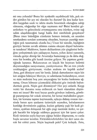 mi onu yolunda? Bunu bir ayrıksılık sayabilseydi bile, pek en-
der görülen bir şey mi olacaktı bu durum? Şu ana kadar ken-
dini kaygıdan uzak ve adeta mutlu hissetmek olanağına sahip
olmasını, olağandışı bir olgu saymasın mı? Birisi kendini gö-
zetlerken ve gelecekteki avıymışçasına onu izlerken, evine sağ
salim ulaşabileceğini hangi hakla ileri sürebilirdi gerçekten?
(Biraz önce bitirdiğim cümlenin hemen önünde, en azından
sınırlandırıcı soruları sormamış olsaydım, heyecan yazarlığı mes-
leğini pek tanımamak olurdu bu.) Uzun bir süredir, kişiliğinin
gücüyle benim zavallı aklımın canına okuyan düşsel kahrama-
nı tanıdınız! Maldoror, bazen delikanlının, yüz çizgilerini belle-
ğine yerleştirmek için yaklaşıyor; bazen, yolun ikinci yarısında,
vücudu geriye dönüp bir Avustralya bumerangı ya da daha doğ­
rusu bir bomba gibi kendi üzerine geliyor. Ne yapması gerek-
tiğinde kararsız. Buluncunun en küçük bir heyecan belirtisi
duyumsadığını sanıyorsanız, yanılıyorsunuz. Bir an ters yönde
uzaklaştığını görüyorum; vicdan azabına mı kapıldı acaba?
Ama, geri dönüyor yeni bir hırsla. Şakak damarlarının niçin küt
küt attığını bilmiyor Mervyn, ve adımlarını hızlandırıyor, onun
ve sizin nedenini boş yere arayacağınız bir korku baskınına uğ­
ramış. Onun bilmece çözmedeki dikkatini göz önünde bulun-
durmak gerek. Niçin geri dönmüyor? Her şeyi anlardı. Kaygı
verici bir durumu sona erdirecek en basit olanakları düşün­
mez mi insan? Bir testi beyaz şarabı gövdeye indirmiş, gömle-
ği paramparça bir sokak serserisi, bir kenar mahalleden geçer-
ken, bir koruma taşının kuytusunda, uykuya dalmış ovanın üze--
rinde batan ayın ışınlarını üzüntüyle seyreden, babalarımızın
katıldığı devrimlerin çağdaşı, kasları gelişmiş yaşlı bir kedi gö-
rünce, ayakları dolaşarak bir eğik çizgi üzerinde ilerler, ve çar-
pık bacaklı bir köpeğe saldırıya geçmesi için bir işaret çakar.
Kedi türünün soylu hayvanı yiğitçe bekler düşmanını, ve canla
başla savunur kendini. Elektriklendirilebilen bir deri satın ala-
cak bir eskici yarın. Niçin kaçmadı peki? Çok kolaydı. Ama,
221
 