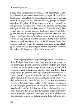 MAL/JOROR'UNŞARKILARI------------------
bizi şu anda kaygılandıran durumda, kendi bilgisizliğiyle, tehli-
keyi daha da içinden çıkılmaz duruma getiriyor Mervyn. Üzer-
lerini saran belirsizliği belirtmekte kararlı olduğum, son derece
ender bazı kuşkuları var. Bununla birlikte, gerçeği keşfetmesi
olanaksız. Bir yalvaç değil, yadsımıyorum, ve kendisindeki in-
san gücünün varlığından habersiz. Ama caddeye gelince, sağa
dönüyor ve Poissonniere Bulvarı'nı ve Bonne-Nouvelle Bul-
varı'nı geçiyor. Buraya varınca, Faubourg Saint-Denis Soka-
ğı'nda ilerliyor, Strasbourg demiryolu durağını gerisinde bıra­
kıyor ve Lafayette Sokağı'nın dikey kavşağına varmadan önce,
büyük bir dış kapının· önünde duruyor. Birinci kıtayı burada
bitirmemi salık verdiğiniz için, bu kezlik olmak üzere, iste-
ğinize uymak istiyorum. Bir manyak elinin taşın altına sakladı­
ğı bir demir halkayı düşündüğüm zaman, saçlarımın arasından
dayanılmaz bir ürperti geçtiğini biliyor musunuz?
il
Bakır düğmeyi çekiyor, çağcıl konağın kapısı zıvanaları üze-
rinde dönüyor. İnce kum kaplı avluyu arşınlıyor, ve sekinin se-
kiz basamağını çıkıyor. Aksoylu konağın bekçileri gibi sağda
ve solda duran iki yontu engel olmuyorlar. geçmesine. Artık
yalnızca kendisini düşünmek için, her şeyi, ana, baba, Tanrı,
sevgi ve ülküyü yadsımış olan kişi, kaçınıyor önündeki ayak iz-
lerinin peşinden gitmekten. Zemin katında, kırmızı akik rengi
tahta kaplamalı büyük bir salona girdiğini gördü onun. Ken-
dini sedirin üzerine atıyor iyi aile çocuğu, ve konuşmasına en-
gel oluyor heyecan. Uzun, etekleri yerleri süpüren giysili anne-
si dört dönüyor çevresinde, ve kollarının arasına alıyor onu.
Kendisinden küçük erkek kardeşleri, üzeri yüklü sedirin çevre-
sinde toplanıyorlar; olan biteni kavrayacak kadar tanımıyorlar
hayatı. Sonunda, bastonunu kaldırıyor baba, ve orada bulunan-
ların üzerine güç dolu bir bakış indiriyor. Elini koltuğun kolu-
222
 