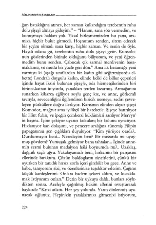 MALDOROR'UNŞARKILARI------------------
ğun bataklığına atınca, her zaman kullandığım terebentin ruhu
dolu şişeyi almaya gideyim." - "Hanım, sana söz vermedim, ve
konuşmaya hakları yok. Yasal birleşmemizden bu yana, ara-
mıza hiçbir bulut girmedi. Hoşnutum senden, sitem edecek
bir şeyim olmadı sana karşı, hiçbir zaman. Ve senin de öyle.
Haydi odana git, terebentin ruhu dolu şişeyi getir. Konsolo-
nun gözlerinden birinde olduğunu biliyorum, ve yeni öğren­
medim bunu senden. Çabucak çık sarmal merdivenin basa-
maklarını, ve mutlu bir yüzle geri dön." Ama ilk basamağa yeni
varmıştı ki (aşağı sınıflardan bir kadın gibi seğirtmiyordu el-
bette) Londralı duygulu kadın, elinde belki de billur çeperleri
içinde hayat iksiri bulunan şişeyle, oda hizmetçilerinden biri
birinci,kattan iniyordu, yanakları terden kızarmış. Armağanını
sunarken kibarca eğiliyor soylu genç kız, ve anne, görkemli
tavrıyla, sevecenliğini ilgilendiren biricik nesneye, sediri çevre-
leyen püsküllere doğru ilerliyor. Karısının elinden alıyor şişeyi
Komodor, mağrur ama iyilikçi! bir hareketle. Şişeye batırılıyor
bir Hint fuları, ve ipeğin çembersi büklümleri sarılıyor Mervyn'
in başına. İçine çekiyor uyarıcı kokuları; bir kolunu oynatıyor.
Hızlanıyor kan dolaşımı, ve pencere aralığına tünemiş Filipin
papağanının şen çığlıkları duyuluyor. "Kim yürüyor orada?..
Durdurmayın beni... Neredeyim ben? Bir mezarda mı uyuş­
muş gövdem? Yumuşak gelmiyor bana tahtalar... İçinde anne-
min resmi bulunan madalyon hala boynumda mı?.. Uzaklaş,
dağınık saçlı uğru. Yakalayamadı beni, hırkamın bir parçasını
ellerinde bıraktım. Çözün buldogların zincirlerini, çünkü biz
uyurken bir tanıdık hırsız zorla içeri girebilir bu gece. Anne ve
baba, tanıyorum sizi, ve özenlerinize teşekkür ederim. Çağırın
küçük kardeşlerimi. Onlara badem şekeri aldım, ve kucakla-
mak istiyorum onları." Derin bir uykuya daldı, bunları söyle-
dikten sonra. Aceleyle çağrılmış hekim ellerini ovuşturarak
haykırdı: "Krizi atlattı. Her şey yolunda. Yarın dinlenmiş uya-
nacak oğlunuz. Hepinizin yataklarınıza gitmenizi istiyorum,
224
 