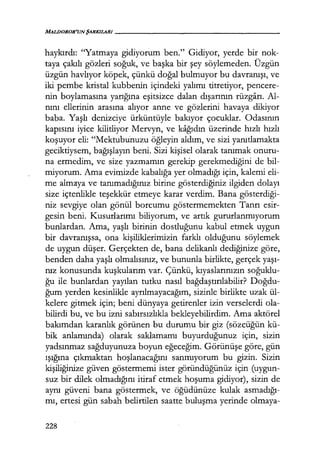 MALJJOROR'UNŞARKILAilI - - - - - - - - - - - - - - - - -
haykırdı: ''Yatmaya gidiyorum ben." Gidiyor, yerde bir nok-
taya çakılı gözleri soğuk, ve başka bir şey söylemeden. Üzgün
üzgün havlıyor köpek, çünkü doğal bulmuyor bu davranışı, ve
iki pembe kristal kubbenin içindeki yalımı titretiyor, pencere-
nin boylamasına yarığına eşitsizce dalan dışarının rüzgarı. Al-
nını ellerinin arasına alıyor anne ve gözlerini havaya dikiyor
baba. Yaşlı denizciye ürküntüyle bakıyor çocuklar. Odasının
kapısını iyice kilitliyor Mervyn, ve kağıdın üzerinde hızlı hızlı
koşuyor eli: "Mektubunuzu öğleyin aldım, ve sizi yanıtlamakta
geciktiysem, bağışlayın beni. Sizi kişisel olarak tanımak onuru-
na ermedim, ve size yazmamın gerekip gerekmediğini de bil-
miyorum. Ama evimizde kabalığa yer olmadığı için, kalemi eli-
me almaya ve tanımadığınız birine gösterdiğiniz ilgiden dolayı
size içtenlikle teşekkür etmeye karar verdim. Bana gösterdiği­
niz sevgiye olan gönül borcumu göstermemekten Tanrı esir-
gesin beni. Kusurlarımı biliyorum, ve artık gururlanmıyorum
bunlardan. Ama, yaşlı birinin dostluğunu kabul etmek uygun
bir davranışsa, ona kişiliklerimizin farklı olduğunu söylemek
de uygun düşer. Gerçekten de, bana delikanlı dediğinize göre,
benden daha yaşlı olmalısınız, ve bununla birlikte, gerçek yaşı­
nız konusunda kuşkularım var. Çünkü, kıyaslarınızın soğuklu­
ğu ile bunlardan yayılan tutku nasıl bağdaştırılabilir? Doğdu­
ğum yerden kesinlikle ayrılmayacağım, sizinle birlikte uzak ül-
kelere gitmek için; beni dünyaya getirenler izin verselerdi ola-
bilirdi bu, ve bu izni sabırsızlıkla bekleyebilirdim. Ama aktörel
bakımdan karanlık görünen bu durumu bir giz (sözcüğün kü-
bik anlamında) olarak saklamamı buyurduğunuz için, sizin
yadsınmaz sağduyunuza boyun eğeceğim. Görünüşe göre, gün
ışığına çıkmaktan hoşlanacağını sanmıyorum bu gizin. Sizin
kişiliğinize güven göstermemi ister göründüğünüz için (uygun-
suz bir dilek olmadığını itiraf etmek hoşuma gidiyor), sizin de
aynı güveni bana göstermek, ve öğüdünüze kulak asmadığı­
mı, ertesi gün sabah belirtilen saatte buluşma yerinde olmaya-
228
 