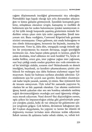 cağımı düşünmemek inceliğini göstermenızı rica edeceğim.
Parmaklıklı kapı kapalı olacağı için avlu duvarından atlayaca-
ğım ve kimse gidişimi görmeyecek. İçtenlikle konuşmak gere-
kirse, anlaşılması olanaksız sevgisi, kamaşmış ve özellikle de
beklemem için bir neden bulunmayan (çünkü tanımıyorum si-
zi) bir iyilik örneği karşısında şaşırmış gözlerimin önünde bir-
denbire ortaya çıkan sizin için neler yapmazdım. Şimdi tanı­
yorum sizi. Bana verdiğiniz, Carrousel Köprüsü'nde gezinme
sözünü unutmayınız. Oraya gelirsem, sizi orada bulacağıma ve
size elimle dokunacağıma, benzersiz bir biçimde, inanmış bu-
lunuyorum. Yeter ki, daha dün, utangaçlık sunağı önünde eği­
len bir yeniyetmenin bu masum davranışı, saygılı içtenliğiyle
incitmesin sizi. Ama baştan çıkma gerçek ve kesinse, güçlü bir
yakın dostlukta, itiraf edilemez mi senli benlilik? Ve, böyle ol-
makla birlikte, ertesi gün, ister yağmur yağsın ister yağmasın,
saat beşi çaldığı sırada oradan geçerken size veda etmemin na-
sıl bir kötülüğü olabilir, sorarım size? Mektubumda ne demek
istediğimi, beyefendi, siz kendiniz çıkartacaksınız; çünkü yite-
bilecek bir mektupta size daha fazlasını söylemeyi uygun bul-
muyorum. Sanki bir bulmaca sayfanın altındaki adresiniz. Çö-
zümlemem için bir çeyrek saat gerekti. Sözcükleri okunmaya-
cak kadar küçük yazarak, sanırım, iyi ettiniz. Size öykünerek ben
de imzamı atmıyorum. Öyle tuhaf bir zamanda yaşıyoruz ki,
olanlara bir an bile şaşırmak olanaksız. Can sıkıntısı saatlerimin
iğrenç kemik çukurları olan sıra sıra bomboş salonlarla sarılmış
soğuk devinimsizliğimin oturduğu yeri nasıl öğrenmiş olduğu­
nuzu merak ediyorum. Nasıl desem? Sizi düşündüğüm zaman,
tıpkı çöken bir imparatorluğun yıkılışı gibi gümbürtüyle çarpı­
yor yüreğim; çünkü, belki de var olmayan bir gülümseme çizi-
yor sevginizin gölgesi. Çok belirsiz, devinimsiz kabuğunun için-
de! Coşkun duygularımı, bu yepyeni ve henüz bir ölümlü eli
değmemiş mermer levhaları sizin ellerinize teslim ediyorum.
Sabah tanının ilk ışıklarına kadar sabırlı olalım, ve, vebalı kol-
229
 