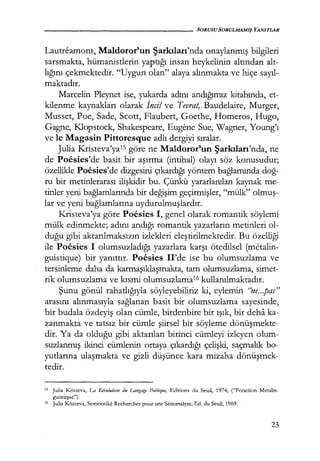 - - - - - - - - - - - - - - - - - SORUSU SORULMAMIŞ YANITLAR
Lautreamont, Maldoror'un Şarkıları'nda onaylanmış bilgileri
sarsmakta, hümanistlerin yaptığı insan heykelinin altından alt-
lığını çekmektedir. "Uygun olan" alaya alınmakta ve hiçe sayıl­
maktadır.
Marcelin Pleynet ise, yukarda adını andığımız kitabında, et-
kilenme kaynakları olarak İncil ve Tevrat, Baudelaire, Murger,
Musset, Poe, Sade, Scott, Flaubert, Goethe, Homeros, Hugo,
Gagne, Klopstock, Shakespeare, Eugene Sue, Wagner, Young'ı
ve le Magasin Pittoresque adlı dergiyi sıralar.
Julia K.risteva'ya1s göre ne Maldoror'un Şarkıları'nda, ne
de Poesies'de basit bir aşırma (intihal) olayı söz konusudur;
özellikle Poesies'de dizgesini çıkardığı yöntem bağlamında doğ­
ru bir metinlerarası ilişkidir bu. Çünkü yararlanılan kaynak me-
tinler yeni bağlamlarında bir değişim geçirmişler, "mülk" olmuş­
lar ve yeni bağlamlarına uydurulmuşlardır.
Kristeva'ya göre Poesies 1, genel olarak romantik söylemi
mülk edinmekte; adını andığı romantik yazarların metinleri ol-
duğu gibi aktarılmaksızın izlekleri eleştirilmektedir. Bu özelliği
ile Poesies 1 olumsuzladığı yazarlara karşı ötedilsel (metalin-
guistique) bir yanıttır. Poesies Il'de ise bu olumsuzlama ve
tersinleme daha da karmaşıklaşmakta, tam olumsuzlama, simet-
rik olumsuzlama ve kısmi olumsuzlama16 kullanılmaktadır.
Şunu gönül rahatlığıyla söyleyebiliriz ki, eylemin "ne...pas"
arasını alınmasıyla sağlanan basit bir olumsuzlama sayesinde,
bir budala özdeyiş olan cümle, birdenbire bir ışık, bir deha ka-
zanmakta ve tatsız bir cümle şiirsel bir söyleme dönüşmekte­
dir. Ya da olduğu gibi aktarılan birinci cümleyi izleyen olum-
suzlanmış ikinci cümlenin ortaya çıkardığı çelişki, saçmalık bo-
yutlarına ulaşmakta ve gizli düşünce kara mizaha dönüşmek­
tedir.
15 Julia Kristeva, La Rfvolution du Lar.;gage Poitique, Editions du Seuil, 1974; ("Fonction Metalin-
guistique").
16 Julia K.risteva, Semeiotike Recherches pour une Semanalyse, Ed. du Seuil, 1969.
23
 