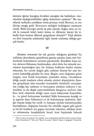 MALDOROR'UNŞARKILARI------------------
larınızın iğrenç kucağına kendimi atacağım anı beklerken, önü-
nüzdeki alçakgönüllülükle eğilip dizlerinize sarılırım." Bu uta-
nılacak mektubu yazdıktan sonra postaya verdi Mervyn, ve eve
dönüp yatağa girdi. Koruyucu meleğini bulduğunu sanmayın
orada. Balık kuyruğu ancak üç gün uçacak, doğru; ama, ne ya-
zık ki yanacak kiriş!; karın kızına ve dilenciye karşın bir si-
lindir koni kurşun delecek gergedanın derisini!13 Taçlı delinin
on dört hançerin sadakatiyle ilgili olarak söylemiş olduğu ger-
çek budur.
iV
Alnııhın ortasında bir tek gözüm olduğunu gördüm! Ey
sofaların duvarlarına gömülmüş gümüş aynalar, bana nice hiz-
metlerde bulundunuz yansıtıcı gücünüzde. Kendime karşı acı­
nın oklarını fırlatmayı bırakmadım, alkol dolu bir teknede yav-
rularını kaynattığım için, bir Ankara kedisinin birden sırtıma
atlayarak, bir cerrah delgisi gibi, kafatası kasemi bir saat bo-
yunca kemirdiği günden bu yana. Bugün, ister doğuştan gelen
yazgım, ister kendi kusurlarım yüzünden olsun, vücudumun
aldığı çeşitli yaraların etkisi altında; aktörel düşüşümün (bazı­
ları gerçekleşti; kim önceden kestirebilir ötekileri?) sonuçları­
nın ezdiği; kas zarlarını ve konuşanın zekasını süsleyen o ka-
zanılmış ya da doğal canavarsılıkların duygusuz seyircisi olan
ben, beni oluşturan ikiliğe uzun uzun bakıyorum hoşnutluk­
la... ve güzel buluyorum kendimi! Sidik borusunun kısalığı ve
iç çeperin ikiye bölünmesi ya da bulunmayışı nedeniyle, deli-
ğin baştan başka bir yerde ve kamışın altında bulunmasından
kaynaklanan, doğuştan kusurlu bir erkeklik organı gibi güzel;
ya da bir hindinin üst gagası üzerinde yükselen, oldukça derin
ve enlemesine kırışıklıklarla bezeli koni biçiminde kabarık
13 "Finir en queue de poisson" (fos çıkmak, sonu iyi gelmemek) deyimini sözcük oyununa dönüş­
türüyor LautrCamont'. "!(arın kızı" Mcrvyn'in annesi, "dilenci" babası ve "gergedan" Yaratıcı'dır.
230
 