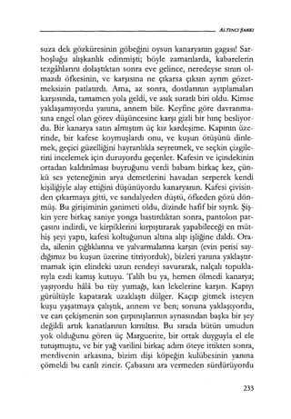 suza dek gözküresinin göbeğini oysun kanaryanın gagası! Sar-
hoşluğu alışkanlık edinmişti; böyle zamanlarda, kabarelerin
tezgahlarını dolaştıktan sonra eve gelince, neredeyse sınırı ol-
mazdı öfkesinin, ve karşısına ne çıkarsa çıksın ayrım gözet-
meksizin patlatırdı. Ama, az so_nra, dostlarının ayıplamaları
karşısınaa, tamamen yola geldi, ve asık suratlı biri oldu. Kimse
yaklaşamıyordu yanına, annem bile. Keyfine göre davranma-
sına engel olan görev düşüncesine karşı gizli bir hınç besliyor-
du. Bir kanarya satın almıştım üç kız kardeşime. Kapının üze-
rinde, bir kafese koymuşlardı onu, ve kuşun ötüşünü dinle-
mek, geçici güzelliğini hayranlıkla seyretmek, ve seçkin çizgile-
rini incelemek için duruyordu geçenler. Kafesin ve içindekinin
ortadan kaldırılması buyruğunu verdi babam birkaç kez, çün-
kü ses yeteneğinin arya demetlerini havadan serperek kendi
kişiliğiyle alay ettiğini düşünüyordu kanaryanın. Kafesi çivisin-
den çıkarmaya gitti, ve sandalyeden düştü, öfkeden gözü dön-
müş. Bu girişiminin ganimeti oldu, dizinde hafif bir sıyrık. Şiş­
kin yere birkaç saniye yonga bastırdıktan sonra, pantolon par-
çasını indirdi, ve kirpiklerini kırpıştırarak yapabileceği en müt-
hiş şeyi yaptı, kafesi koltuğunun altına alıp işliğine daldı. Ora-
da, ailenin çığlıklarına ve yalvarmalarına karşın (evin perisi say-
dığımız bu kuşun üzerine titriyorduk), bizleri yanına yaklaştır­
mamak için elindeki uzun rendeyi savurarak, nalçalı topukla-
rıyla ezdi kamış kutuyu. Talih bu ya, hemen ölmedi kanarya;
yaşıyordu hala bu tüy yumağı, kan lekelerine karşın. Kapıyı
gürültüyle kapatarak uzaklaştı dülger. Kaçıp gitmek isteyen
kuşu yaşatmaya çalıştık, annem ve ben; sonuna yaklaşıyordu,
ve can çekişmenin son çırpınışlarının aynasından başka bir şey
değildi artık kanatlarının kımıltısı. Bu sırada bütün umudun
yok olduğunu gören üç Marguerite, bir ortak duyguyla el ele
tutuşmuştu, ve bir yağ varilini birkaç adım öteye ittikten sonra,
merdivenin arkasına, bizim dişi köpeğin kulübesinin yanına
çömeldi bu canlı zincir. Çabasını ara vermeden sürdürüyordu
233
 