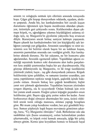 MALIJOROR'UNŞARKILARI-----------------
annem ve soluğuyla ısıtmak için ellerinin arasında tutuyordu
kuşu. Çılgın gibi koşup duruyordum odalarda, eşyalara, aletle-
re çarparak. Arada bir, kız kardeşlerimden biri zavallı kuşun
durumunu öğrenmek için başını merdivenin altından çıkartı­
yor, üzüntüyle geri çekiyordu sonra. Kulübesinden dışarı çık­
mıştı köpek, ve, uğradığımız yıkımın büyüklüğünü anlamış ol-
duğu için, üç Marguerite'in giysilerini yalıyordu boş avuncun
diliyle. Kanaryanın ancak birkaç saniyesi kalmıştı yaşayacak.
Başını çıkardı kız kardeşlerimden biri (en küçüğüydü) ışık kıt­
lığının yarattığı yarı gölgeden. Annemin sarardığını ve sinir sis-
teminin son bir belirtisi olarak başını bir an kaldıran kuşun,
annemin parmakları arasında can verdiğini gördü. I<ız kardeş­
lerine aktardı durumu. Ne bir yakınma, ne bir homurtu çıktı
ağızlarından. Sessizlik egemendi işlikte. Yapıldıkları ağacın es-
nekliği sayesinde kısmen eski durumunu alan kafes parçaları­
nın kısa aralıklı çıtırtısından başka bir şey duyulmuyordu. Hiç
gözyaşı dökmüyordu üç Marguerite, ve lal rengi tazeliklerini
yitirmedi yüzleri; hayır... taş gibi duruyorlardı yalnızca. Köpek
kulübesinin içine çekildiler, ve samanın üzerine uzandılar, yan
yana; yaptıklarının tepkisiz tanığı köpek, şaşkınlık içinde bakı­
yordu onlara. Annem birkaç kez çağırdı kendilerini; hiçbir
yanıt sesi çıkmadı ağızlarından. Yaşadıkları heyecan yüzünden
yorgun düşmüş, ola ki uyuyorlardı! Onları bulmak için evin
her yanını aradı annem. Eteğini çeken köpeğin peşinden onun
kulübesine gitti. Başını eğip giriş yerine soktu bu kadın. Anne
korkusunun doğal olmayan abartmaları bir yana, üzücü olabi-
lirdi ancak tanık olduğu manzara, aklımın yaptığı hesaplara
göre. Bir mum yakıp kendisine verdim; her şeyi görebildi böy-
lece. Saman çöpleriyle kaplı başını mevsimsiz gömütten çıkar­
tıp, bana, "Üç Marguerite ölmüşler." dedi. Birbirlerine sıkı sıkı
sarıldıkları için (bunu unutmayın), onları bulundukları yerden
çıkartamadık, ve köpek evini kırmak amacıyla, işliğe bir çekiç
almaya gittim. I<ırma işine koyuldum hemen ve birazcık hayal
234
 