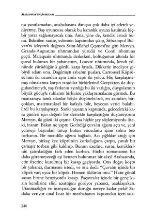 MALDOROR'UNŞARKILARI-----------------
nu yanıtlamadan, anababasına danışsa çok daha iyi ederdi ye-
niyetme. Baş oyuncusu olarak bu karanlık oyuna katılmak hiç-
bir yarar sağlamayacak ona. Ama, yine de, kendisi istedi bu-
nu. Belirtilen saatte, evlerinin kapısından çıkıp, Sebastopol Bul-
varı'nı izleyerek doğruca Saint-Michel Çeşmesi'ne gitti Mervyn.
Grands-Augustins rıhtımından yürüdü ve Conti rıhtımına
geçti. Malaquais rıhtımında ilerlerken, koltuğunun altında bir
çuval bulunan bir yabancının, Louvre rıhtımında, kendi yö-
nünde yürüdüğünü gördü karşı kıyıda. Dikkatle inceliyor gi-
biydi adam onu. Dağılmıştı sabahın pusları. Carrousel Köprü-
sü'nün iki ucundan aynı anda saptı iki yolcu. Hiç karşılaşma­
mış olmalarına karşın tanıdılar birbirlerini! Gerçekten de duy-
gulandırıcıydı, yaş farkının ayırdığı bu iki varlığın, duygularının
büyük gücüyle ruhlarını birbirine yaklaştırmalarını görmek. Bu
manzaraya tanık olanlar böyle düşünebilirdi, en azından; bir-
çokları, matematiksel bir kafayla bile, heyecan verici bulabi-
lirdi bu karşılaşmayı. Sanki yaşamın kapısında, gelecekteki ka-
ra günleri için değerli bir destekle karşılaştığını düşünüyordu
Mervyn, iki gözü iki çeşme. Oysa hiçbir şey söylemiyordu öte-
ki, inanın. Bakın ne yaptı: Getirdiği çuvalın ağzını açtı ve, yeni
yetmeyi başından tutup bütün vücudunu içine soktu bez
torbanın. Bir mendille ağzını bağladı. Acı çığlıklar attığı için
Mervyn, birkaç kez köprünün korkuluğuna çarptı, çuvalı bir
çamaşır torbası gibi kaldırıp. Bunun üzerine, sustu, kemikleri-
nin çatırdadığını fark eden kurban. Hiçbir romancının bir
daha göremeyeceği eşi benzeri bulunmaz bir olay! Arabasında,
etin üzerine kurulmuş bir kasap geçiyordu. Ona doğru koştu
bir yabancı, durmasını istedi, ve ona dedi: "Çuvalın içinde bir
köpek var; uyuz bir köpek. Hemen öldürün onu." Hatır gönül
sayan birine benziyordu kasap. Paçavralar içinde bir genç kı­
zın kendisine elini uzattığını görüyor yabancı, uzaklaşırken.
Utanmazlığın ve inançsızlığın doruğu nereye kadar peki? Sa-
daka veriyor ona! Issız bir mezbahanın kapısından içeri sok-
240
 