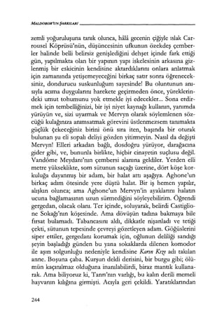 MALDOROR'UNŞARKILARI------------------
zemli yoğuruluşuna tanık olunca, hfila gecenin çiğiyle ıslak Car-
rousel Köprüsü'nün, düşüncesinin ufkunun özekdeş çember-
ler halinde belli belirsiz genişlediğini dehşet içinde fark ettiği
gün, yapılmakta olan bir yapının yapı iskelesinin arkasına giz-
lenmiş bir eskicinin kendisine aktardıklarını onlara anlatmak
için zamanında yetişemeyeceğini birkaç satır sonra öğrenecek­
siniz, dondurucu suskunluğum sayesinde! Bu oluntunun anı­
sıyla acıma duygularını harekete geçirmeden önce, yüreklerin-
deki umut tohumunu yok etmekle iyi edecekler... Sona erdir-
mek için tembelliğinizi, bir iyi niyet kaynağı kullanın, yanımda
yürüyün ve, sizi uyarmak ve Mervyn olarak söylemlenen söz-
cüğü kulağınıza anımsatmak görevini üstlenmezsem tanımakta
güçlük ·Çekeceğiniz birini önü sıra iten, başında bir oturak
bulunan şu eli sopalı deliyi gözden yitirmeyin. Nasıl da değişti
Mervyn! Elleri arkadan bağlı, dosdoğru yürüyor, darağacına
gider gibi, ve, bununla birlikte, hiçbir cinayetin suçlusu değil.
Vandôme Meydanı'nın çembersi alanına geldiler. Yerden elli
metre yükseklikte, som sütunun saçağı üzerine, dört köşe kor-
kuluğa dayanmış bir adam, bir halat attı aşağıya. Aghone'un
birkaç adım ötesinde yere düştü halat. Bir iş hemen yapılır,
alışkın olunca; ama Aghone'un Mervyn'in ayaklarını halatın
ucuna bağlamasının uzun sürmediğini söyleyebilirim. Öğrendi
gergedan, olacak olanı. Ter içinde, soluyarak, belirdi Castiglio-
ne Sokağı'nın köşesinde. Ama dövüşün tadına bakmaya bile
fırsat bulamadı. Tabancasını aldı, dikkatle nişanladı ve tetiği
çekti, sütunun tepesinde çevreyi gözetleyen adam. Göğüslerini
siper ettiler, gergedanı korumak için, oğlunun deliliği sandığı
şeyin başladığı günden bu yana sokaklarda dilenen komodor
ile aşırı solgunluğu nedeniyle kendisine Karın KıZf adı takılan
anne. Boşuna çaba. Kurşun deldi derisini, bir burgu gibi; ölü-
mün kaçınılmaz olduğuna inanılabilirdi, biraz mantık kullana-
rak. Ama biliyoruz ki, Tanrı'nın varlığı, bu kalın derili memeli
hayvanın kılığına girmişti. Acıyla geri çekildi. Yaratıklarından
244
 