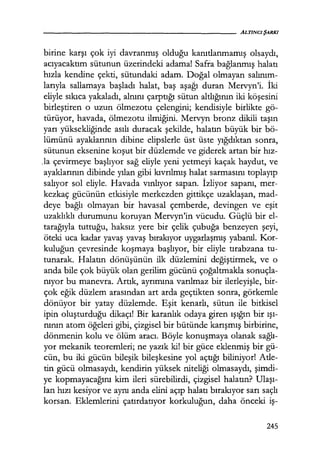 birine karşı çok iyi davranmış olduğu kanıtlanmamış olsaydı,
acıyacaktım sütunun üzerindeki adama! Safra bağlanmış halatı
hızla kendine çekti, sütundaki adam. Doğal olmayan salınım­
larıyla sallamaya başladı halat, baş aşagı duran Mervyn'i. İki
eliyle sıkıca yakaladı, alnını çarptığı sütun altlığının iki köşesini
birleştiren o uzun ölmezotu çelengini; kendisiyle birlikte gö-
türüyor, havada, ölmezotu ilmiğini. Mervyn bronz dikili taşın
yarı yüksekliğinde asılı duracak şekilde, halatın büyük bir bö-
lümünü ayaklarının dibine elipslerle üst üste yığdıktan sonra,
sütunun eksenine koşut bir düzlemde ve giderek artan bir hız­
Ja çevirmeye başlıyor sağ eliyle yeni yetmeyi kaçak haydut, ve
ayaklarının dibinde yılan gibi kıvrılmış halat sarmasını toplayıp
salıyor sol eliyle. Havada vınlıyor sapan. İzliyor sapanı, mer-
kezkaç gücünün etkisiyle merkezden gittikçe uzaklaşan, mad-
deye bağlı olmayan bir havasal çemberde, devingen ve eşit
uzaklıklı durumunu koruyan Mervyn'in vücudu. Güçlü bir el-
tarağıyla tuttuğu, haksız yere bir çelik çubuğa benzeyen şeyi,
öteki uca kadar yavaş yavaş bırakıyor uygarlaşmış yabanıl. Kor-
kuluğun çevresinde koşmaya başlıyor, bir eliyle tırabzana tu-
tunarak. Halatın dönüşünün ilk düzlemini değiştirmek, ve o
anda bile çok büyük olan gerilim gücünü çoğaltmakla sonuçla-
nıyor bu manevra. Artık, ayrımına varılmaz bir ilerleyişle, bir-
çok eğik düzlem arasından art arda geçtikten sonra, görkemle
dönüyor bir yatay düzlemde. Eşit kenarlı, sütun ile bitkisel
ipin oluşturduğu dikaçı! Bir karanlık odaya giren ışığın bir ışı­
nının atom öğeleri gibi, çizgisel bir bütünde karışmış birbirine,
dönmenin kolu ve ölüm aracı. Böyle konuşmaya olanak sağlı­
yor mekanik teoremleri; ne yazık ki! bir güce eklenmiş bir gü-
cün, bu iki gücün bileşik bileşkesine yol açtığı biliniyor! Atle-
tin gücü olmasaydı, kendirin yüksek niteliği olmasaydı, şimdi­
ye kopmayacağını kim ileri sürebilirdi, çizgisel halatın? Ulaşı­
lan hızı kesiyor ve aynı anda elini açıp halatı bırakıyor sarı saçlı
korsan. Eklemlerini çatırdatıyor korkuluğun, daha önceki iş-
245
 