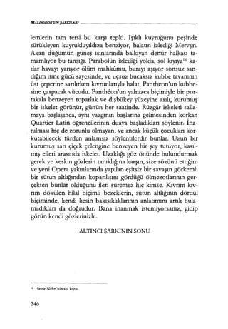 MALIJOROR'UNŞARKILARI------------------
lemlerin tam tersi bu karşı tepki. Işıklı kuyruğunu peşinde
sürükleyen kuyrukluyıldıza benziyor, halatın izlediği Mervyn.
Akan düğümün güneş ışınlarında balkıyan demir halkası ta-
mamlıyor bu tansığı. Parabolün izlediği yolda, sol kıyıya16 ka-
dar havayı yarıyor ölüm mahkumu, burayı aşıyor sonsuz san-
dığım itme gücü sayesinde, ve uçsuz bucaksız kubbe tavanının
üst çeperine sarılırken kıvrımlarıyla halat, Pantheon'un kubbe-
sine çarpacak vücudu. Pantheon'un yalnızca biçimiyle bir por-
takala benzeyen toparlak ve dışbükey yüzeyine asılı, kurumuş
bir iskelet görünür, günün her saatinde. Rüzgar iskeleti salla-
maya başlayınca, aynı yazgının başlarına gelmesinden korkan
Quartier Latin öğrencilerinin duaya başladıkları söylenir. İna­
nılması hiç de zorunlu olmayan, ve ancak küçük çocukları kor-
kutabilecek türden anlamsız söylentilerdir bunlar. Uzun bir
kurumuş sarı çiçek çelengine benzeyen bir şey tutuyor, kasıl­
mış elleri arasında iskelet. Uzaklığı göz önünde bulundurmak
gerek ve keskin gözlerin tanıklığına karşın, size sözünü ettiğim
ve yeni Opera yakınlarında yapılan eşitsiz bir savaşın görkemli
bir sütun altlığından koparılışını gördüğü ölmezotlarının ger-
çekten bunlar olduğunu ileri süremez hiç kimse. Kıvrım kıv­
rım dökülen hilal biçimli bezeklerin, sütun altlığının dördül
biçiminde, kendi kesin bakışıklıklarının anlatımını artık bula-
madıkları da doğrudur. Bana inanmak istemiyorsanız, gidip
görün kendi gözlerinizle.
ALTINCI ŞARKININ SONU
' 6 Seine Nehri'nin sol kıyısı.
246
 