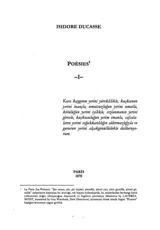 ISIDORE DUCASSE
POESIES
1
-1-
Kara kqygının yeriniyüreklilikle, kuşkunun
yerini inançla, umutsuzluğun yerini umutla,
kiitülüğün yerini ryilikle, sızlanmanın yerini
gö"revle, kuşkuculuğun yerim imanla, scifsata-
larınyerı.ni soğukkanlılığın aldırmazlıf,!Jla ve
gururun yerını alçakgö"nüllülükle dolduruyo-
rum.
PARİS
1870
1 La Poisie ~eş Poesies): "Şiir sanatı; şiir, şiir biçimi; şiirsellik, şiirsel yan; yüce güzellik, şiirsel gü-
zellik" anlamlarını kapsayan bu sözcüğe, tek başına kullanılışında, bu anlamlardan herhangi birini
yüklemenin doğru olmayacağını düşünerek ve İngilizce çevirisinin (Maldoror by LAUTREA-
MONT, translated by Guy Wernham, New Directions) yöntemini örnek alarak özgün "Poesies"
başlığını korumayı uygun gördük
 