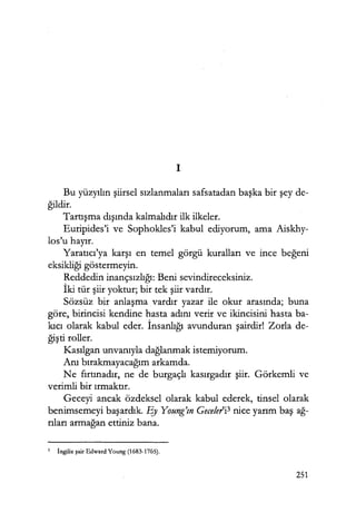 1
Bu yüzyılın şiirsel sızlanmaları safsatadan başka bir şey de-
ğildir.
Tartışma dışında kalmalıdır ilk ilkeler.
Euripides'i ve Sophokles'i kabul ediyorum, ama Aiskhy-
los'u hayır.
Yaratıcı'ya karşı en temel görgü kuralları ve ince beğeni
eksikliği göstermeyin.
Reddedin inançsızlığı: Beni sevindireceksiniz.
İki tür şiir yoktur; bir tek şiir vardır.
Sözsüz bir anlaşma vardır yazar ile okur arasında; buna
göre, birincisi kendine hasta adını verir ve ikincisini hasta ba-
kıcı olarak kabul eder. İnsanlığı avunduran şairdir! Zorla de-
ğişti roller.
Kasılgan unvanıyla dağlanmak istemiyorum.
Anı bırakmayacağım arkamda.
Ne fırtınadır, ne de burgaçlı kasırgadır şiir. Görkemli ve
verimli bir ırmaktır.
Geceyi ancak özdeksel olarak kabul ederek, tinsel olarak
benimsemeyi başardık. Ey Young'ın Gece!eri3 nice yarım baş ağ­
rıları armağan ettiniz bana.
3 İngiliz şair Edward Young (1683-1765).
251
 