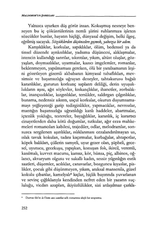 MALDOROR'UNŞARKILARI------------------
Yalnızca uyurken düş görür insan. Kokuşmuş nesneye ben-
zeyen bu iç çöküntülerinin nemli şiirini ruhlarımıza işleten
sözcükler bunlar, hayatın hiçliği, dünyasal değişim, belki ilgeç,
eğrilmiş sacayak. Siizçüklerden düşüncelere geçmek,yalnızca biradım.
Karışıklıklar, korkular, sapıklıklar, ölüm, bedensel ya da
tinsel düzende ayrıksılıklar, yadsıma düşüncesi, alıklaşmalar,
istencin kullandığı sanrılar, sıkıntılar, yıkım, altüst oluşlar, göz-
yaşları, doymazlıklar, uyarmalar, kazıcı imgelemler, romanlar,
beklenmeyen, yapılmaması gereken, ölü bir yanılsamanın leşi­
ni gözetleyen gizemli akbabanın kimyasal tuhaflıkları, mev-
simsiz ve başarısızlığa uğrayan deneyler, tahtakurusu bağalı
karanlıklar, gururun korkunç saplantı deliliği, derin uyuşuk­
lukların aşısı, ağıt söylevler, kıskançlıklar, ihanetler, zorbalık­
lar, inançsızlıklar, kızgınlıklar, terslikler, saldırgan çılgınlıklar,
bunama, nedensiz sıkıntı, usçul korkular, okurun duyumsama-
mayı yeğleyeceği garip tedirginlikler, yapmacıklar, nevrozlar,
mantığın başarısızlığa uğratıldığı kanlı haddeler, abartmalar,
içtenlik yokluğu, testereler, bayağılıklar, karanlık, iç karartıcı
cinayetlerden daha kötü doğumlar, tutkular, ağır ceza mahke-
meleri romancıları kabilesi, trajediler, odlar, melodramlar, son-
suzca sergilenen aşırılıklar,.. ıslıklanması cezalandırılmayan us,
ıslak tavuk kokulan, tadını kaçırmalar, kurbağalar, ahtapotlar,
köpek balıkları, çöllerin samyeli, uyur gezer olan, şüpheli, gece-
sel, uyutucu, gecekuşu, yapışkan, konuşan fok, ikircil, veremli,
kasılmalı, kuvvet macunu, kansız, kör, hünsa, piç, albinos, oğ­
lancı, akvaryum olgusu ve sakallı kadın, sessiz yılgınlığın esrik
saatleri, düşemler, acılıklar, canavarlar, bozguncu kıyaslar, pis-
likler, çocuk gibi düşünmeyen, yıkım, anıksal mansenila, güzel
kokulu çıbanlar, kamelyalı4 kıçlar, hiçlik bayırında yuvarlanan
ve sevinç çığlıklarıyla kendinden nefret eden bir yazarın suç-
luluğu, vicdan azapları, ikiyüzlülükler, sizi anlaşılmaz çarkla-
4 Dumas fıls'in la Dame aux camelias adlı romanına alaylı bir anıştırma.
252
 