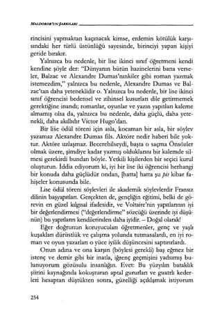 MALDOROR'UNŞARKILARI-----------------
rincisini yapmaktan kaçınacak kimse, erdemin kötülük karşı­
sındaki her türlü üstünlüğü sayesinde, birinciyi yapan kişiyi
geride bırakır.
Yalnızca bu nedenle, bir lise ikinci sınıf öğretmeni kendi
kendine şöyle der: "Dünyanın bütün hazinelerini bana verse-
ler, Balzac ve Alexandre Dumas'nınkiler gibi roman yazmak
istemezdim," yalnızca bu nedenle, Alexandre Dumas ve Bal-
zac'tan daha yeteneklidir o. Yalnızca bu nedenle, bir lise ikinci
sınıf öğrencisi bedensel ve zihinsel kusurları dile getirmemek
gerektiğine inandı; romanlar, oyunlar ve yazın yapıtları kaleme
almamış olsa da, yalnızca bu nedenle, daha güçlü, daha yete-
nekli, daha akıllıdır Victor Hugo'dan.
Bir liSe ödül töreni için asla, kocaman bir asla, bir söylev
yazamaz Alexandre Dumas fıls. Aktöre nedir haberi bile yok-
tur. Aktöre uzlaşmaz. Becerebilseydi, başta o saçma Önsözler
olmak üzere, şimdiye kadar yazmış olduklarını bir kalemde sil-
mesi gerekirdi bundan böyle. Yetkili kişilerden bir seçici kurul
oluşturun. İddia ediyorum ki, iyi bir lise iki öğrencisi herhangi
bir konuda daha güçlüdür ondan, [hatta] hatta şu pis kibar fa-
hişeler konusunda bile.
Llse ödül töreni söylevleri ile akademik söylevlerdir Fransız
dilinin başyapıtları. Gerçekten de, gençliğin eğitimi, belki de gö-
revin en güzel kılgısal ifadesidir, ve Voltaire'nin yapıtlarının iyi
bir değerlendirmesi ("değerlendirme" sözcüğü üzerinde iyi düşü­
nün) bu yapıtların kendilerinden daha iyidir. - Doğal olarak!
Eğer doğrunun koruyucuları öğretmenler, genç ve yaşlı
kuşakları dürüstlük ve çalışma yolunda tutmasalardı, en iyi ro-
man ve oyun yazarları o yüce iyilik düşüncesini saptırırlardı.
Onun adına ve ona karşın (böylesi gerekli) baş eğmez bir
istenç ve demir gibi bir inatla, iğrenç geçmişini yadsımış bu-
lunuyorum gözüsulu insanlığın. Evet: Bu yüzyılın bataklık
şiirini kaynağında kokuşturan aptal gururları ve guatrlı keder-
leri hesaptan düştükten sonra, güzelliği açıkl:~.mak istiyorum
254
 