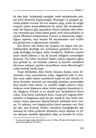 bir altın lirde. Ayaklarımla ezeceğim, varlık nedenlerinden yok-
sun kötü dizelerini kuşkuculuğun. Buyurgan ve gözüpek gü-
cünün gelişim evresine bir kez ulaşınca yargı, yersiz bir saygılı
sevginin saçma kararsızlıklarında bir saniye bile duraksamak-
sızın, bir başsavcı gibi, kaçınılmaz olarak mahkum eder onları.
Ara vermeden göz kulak olmak gerek, irinli uykusuzluklara ve
çabuk öfkelenen karabasanlara. Gururu ve düşüncenin doğru­
luğunu saptıran, neşe kaçıran bir alaysılamanın rezil keyfini
hor görüyorum ve iğreniyorum onlardan.
Son derece zeki birkaç kişi (kuşkulu bir beğeni eski söy-
lediklerinden döndüğü için çürütmeniz gerekmez bunu) bu-
nalıp kötülüğün kucağına attılar kendilerini. Ro//a'nın yazarını
tinsel olarak öldüren, o hiç de lezzetli olduğunu sanmadığım
absenttir. Vay haline oburların! İngiliz soylusu olgunluk çağına
yeni girmişti ki, yol üstünde, yalnızca iç karartıcı yıkılışların
afyonunu saklayan çiçekleri devşirdikten sonra Missolonghi12
surları önünde kırıldı harpı.
Vasat dehalardan daha büyük olmasına karşın, onun dö-
neminde, onun yeteneklerine sahip, olağanüstü zeki ve ken-
dini onun rakibi olarak sunabilecek başka bir şair olsaydı, tu-
tarsız ilenmeler üretmek için harcadığı çabaların yararsızlığını
ilkin kendisi itiraf ederdi; ve, özellikle iyiliğin yalnızca onun,
herkesin ortak düşüncesi adına, bizim saygımızı kazanmaya la-
yık olduğunu. Gerçek şu ki, onunla boy ölçüşebilecek kimse
yoktu. Ama kimse söylemiyor bunu. Garip şey! Çağının derle-
melerine ve kitaplarına şöyle bir göz atarak da olsa, hiçbir eleş­
tirmen ortaya çıkarmayı düşünmemiştir yukardaki kesin tanı­
mı. Ve yalnızca, onu bulgulayabilen kimse aşacaktır onu. Sinsi
bir elin, ama bununla birlikte,. insanların bayağılığından pay
almamış bir ruhun görkemli ürünlerini ortaya çıkartan ve yal-
nız olmayan yürekleri ilgilendiren daha az karanlık iki sorun-
12 Yunanistan'ın bağımsızlığını destekledikten sonra, 19 Nisan 1824 günü Missolonghi'de otuz altı
yaşında ölen İngiliz şair Lord Byron.
255
 