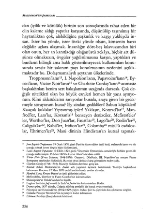 dan (iyilik ve kötülük) birinin son sonuçlarında rahat eden bir
elin kaleme aldığı yapıtlar karşısında, düşünülüp taşınılmış bir
hayranlıktan çok, alabildiğine şaşkınlık ve kaygı yüklüydü in-
san. İster bu yönde, ister öteki yönde olsun, kimsenin harcı
değildir uçlara ulaşmak. İnsanlığın dört-beş kılavuzundan biri
olan onun, her an kanıtladığı olağanüstü zekaya, hiçbir art dü-
şünce olmaksızın, övgüler yağdırılmasına karşın, yaptıkları ve
bunların bilinçli ama haklı gösterilmeyecek kullanımları konu-
sunda sessiz bir sakınım payı konulmasının nedenini açıkla­
maktadır bu. Dolaşmamalıydı şeytanın ülkelerinde.
Troppmann'larınB, I. Napoleon'ların, Papavoine'ların1 4, By-
ron'ların, Victor Noir'larınıs ve Charlotte Corday'ların16 acımasız
başkaldmları benim sert bakışlarımın uzağında duracak. Çok de-
ğişik nitelikleri olan bu büyük canileri hemen bir yana ayırıyo­
rum. Kimi aldattıklarını sanıyorlar burada, araya giren bir gecik-
meyle soruyorum bunu? Ey zindan gediklileri! Sabun köpükleri!
Kauçuk kuklalar! Yıpranmış ipler! Yaklaşın, Konrad'lar17, Man-
fred'ler, Lara'lar, Korsan'a18 benzeyen denizciler, Mefistofeles'
ler, Werther'ler, Don Juan'lar, Faust'lar19, Lago'lar20, Rodin'ler21,
Caligula'lar22, Kabil'ler, Iridion'lar23, Colomba24 misillu cadaloz-
lar, Ehrimen'ler25, Mani dininin Hindistan'ın kutsal tapınak-
13 Jean Baptiste Troppmamı: 19 Ocak 1870 günü Paris'te idam edilen ünlü katil; aralarında karısı ve altı
çocuğu olmak üzere birçok kişiyi öldürmüştü.
14 LJJ11is-Aııgııste Papavoine: 10 Ekim 1824 günü Vincennes Ormanı'nda anneleriyle birlikte gezen iki
çocuğu öldürmüştü. 25 Mart 182S'te Greve Alanı'nda idam edildi.
15 Victor Noir (Yvan Salman, 1848-1870): Gazeteci. Düelloda, III. Napolfon'un amcası Pierre
Bonaparte tarafından öldürüldü. Bu olay siyasi iktidara karşı gösterilere neden oldu.
16 Char/otte Corday (1768-1793): Marat'yı öldüren devrimci genç kız.
17 Kotırad: Adam Mickiewicz'in Atalar adlı yapıtının üçüncü bölümünde Tanrı'ya başkaldıran
kahraman. Ducasse 12 Mart 1870 tarihli mektubunda ondan söz eder.
" Manfred, LAra, Korsatı: Byron'un ünlü şiirlerinin adları.
19 Mefıstofeles, Werther ve Faust: Goethe'nin kahramanları.
20 Shakespcare'in Othe//o'sundan bir kişilik.
21 Eugene Sue'nün Juiferrant'ı ile Sadc'ın Justinehin kahramanları: Rodin.
22 Dumas pcre, 1837 yılında, Caligııla adlı beş perdelik bir koşuk oyun yayınladı.
23 Polonyalı şair Krasinski'nin (1812-1829) yapıtı: Irirlion. Şair bu yapıtında kin çıkmazını sergiler.
24
Colomba: Prosper Merimee'nin öç isteyen kadın kahramanı
25
Ehrimen: Zerdüşt (İran) dininde kötü ruh.
256
 