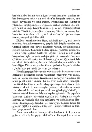 larında kurbanlarının kanını içen, beyine bulanmış tanrıları, yı­
lan, kurbağa ve timsah siz eski Mısır'ın dengesiz tanrıları, orta
çağın büyücüleri ve cinli güçleri, Prometheus'lar, Jüpiter'in
yıldırımla çarptığı mitoloji Titanları, barbar ulusların ilkel im-
geleminin kustuğu Kötü Tanrılar, - gürültücü şeytan taslakları
sürüsü. Tümünü yeneceğime inanarak, öfkenin ve tartan dik-
katin kırbacını aldım elime, ;ve korkmadan bekliyorum cana-
varları, yazgısal eğiticileri gibi.
Bicetre tımarhanesine layık, tehlikeli soytarı, yarı melez
maskara, karanlık yutturmacı, gerçek deli, küçük yazarlar var.
Çıkmak varken inen devsel hayaletler yaratır, bir tahtası eksik
sersem kafaları. Sakıncalı beden eğitimi; yanıltıcı cimnastik.
Hadi oradan, gülünç hokkabaz topları. Lütfen çekilip gidin
karşımdan, tıpkı şu anda olduğu gibi, bir zamanlar önemsiz
çözümlerinin püf noktasını ilk bakışta göremediğim yasak bil-
meceleri düzinesiyle uyduranlar. Marazi durumu müthiş bir
bencilliğin. Düşsel otomatlar: Onları yerlerine koyacak sıfatla­
rı, birbirinize parmakla gösterin, çocuklarım.
Plastik gerçeğin bir yerinde var olsalardı, kanıtlanmış ama
dalavereci zekalarına karşın, yaşadıkları gezegenin yüz karası,
kini ve utancı olurlardı. Kendilerine benzeyen varlıklarla bir
araya geldiklerini düşünün, bir an. Fransa'da yasak buldogla-
rın, köpek balıklarının ve kocabaş ispermeçet balinalarının bile
istemeyecekleri bitimsiz savaşlar çıkardı. Ejderhalar ve mino-
tauroslarla dolu bu karışık yörelerde kan gövdeyi götürürdü, ve
hemen kaçardı buradan dehşete kapılan güvercin. Ne yaptığını
bilmeyen korkunç hayvanlar yığınıdır bu. Anlaşılmaz, engel-
lenmez, ve yaklaşık bile olsa kayalarına ve derinliklerine kim-
senin dalamayacağı, kendini ele vermeyen, kendini tutan bir
gururun çığlıkları arasında, tutkuların, uzlaşmazlıkların ve hırs­
ların çarpışmasıdır bu.
Ama bana kabul ettiremeyecekler bunları artık. İnsan, en-
gel olup daha iyi bir şey yapabilecekken, bir zayıflıktır acı çek-
257
 