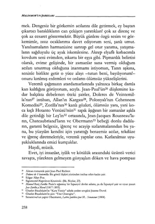 MALDOROR'UNŞARKILARI--------------------
mek. Dengesiz bir görkemin acılarını dile getirmek, ey baştan
çıkartıcı bataklıkların can çekişen yaratıkları! çok az direnç ve
çok az cesaret göstermektir. Büyük günlere özgü sesim ve gör-
kemimle, ıssız ocaklarıma davet ediyorum seni, şanlı umut.
Yanılsamaların harmanisine sarınıp gel otur yanıma, yarışma­
ların sağduyulu üç ayak iskemlesine. Akrep elyaflı kırbacımla
kovdum seni evimden, ıskarta bir eşya gibi. Pişmanlık belirtisi
olarak, evime gelişinde, bir zamanlar sana vermiş olduğum
acıları unutmuş olduğuna inanmamı istiyorsan, Tanrı aşkına,
seninle birlikte getir o yüce alayı -tutun beni, bayılıyorum!­
onuru kırılmış erdemleri ve onların ölümsüz yükselişlerini.
Veremli çağımızın atardamarlarında yalnızca birkaç damla
kan kaldığını görüyorum, acıyla. Jean-Paul'ün26 düşlemine ka-
dar balçıkta debelenen öteki şairler, Doleres de Veintemil-
la'nın27 intiharı, Allan'ın Kargası2s, Polonyalı'nın Cehennem
Komedisi29, Zorilla'nın30 kanlı gözleri, ölümsüz yara, yani ko-
ca kıçlı Hotanto Venüsü'nün3ı sapık aşığının bir zamanlar aşkla
dile getirdiği bir Leş'in32
ortasında, Jean-Jacques Rousseau'la-
rın, Chateaubriand'ların ve Obermann33 bebeği donlu dadıla­
rın, garanti belgesiz, iğrenç ve acayip sızlanmalarından bu ya-
na, bu yüzyılın kendisi için yarattığı benzersiz acılar, tekdüze
ve iğrenç diretmeleriyle, veremli yaptılar onu. Katlanılmaz uyu-
şukluklarında emici kurtçuklar.
Haydi, müzik.
Evet, iyi insanlar, iyilik ve kötülük arasındaki üzüntü verici
savaşta, yürekten gelmeyen gözyaşları döken ve hava pompası
26
Alman romantik şairi Jean-Paul Richter.
27 Do/ores de Veintemi/la: Bir gönül ilişkisi yüzünden intihar eden kadın şair.
28 Edgar Allan Poe.
29 Sigismond-Napoleon Krasinski. (Bk. Notlar, 23).
30
Manm/ Rııiz Zoril/a: Paris'e sığınmış bir İspanyol devlet adamı, ya da İspanyol şair ve oyun yazarı
Jose Zorilla_y Moral (1817-1893).
31 Charles Baudelaire'in "Kara Venüs" adıyla anılan sevgilisiJeanne Duval.
32 Charles Baudelaire'in şiiri: "Une Charogne".
33 Senancour'un yapıtı Obermann, 1..ettrespubliiesparM... Senancour (1804).
258
 