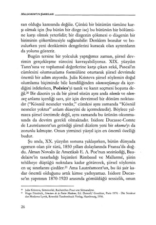 MALDOROR'UNŞARKILARI------------------
rarı olduğu kanısında değiliz. Çünkü bir bütünün tümüne kar-
şı olmak için (bu bütün bir dizge ise) bu bütünün bir bölümü-
ne karşı olmak yeterlidir; bir dizgenin çökmesi o dizgenin bir
biriminin çökertilmesiyle sağlanabilir: Denklem bozulur ve bo-
zulurken yeni denklemin dengelerini kuracak olan ayrıntıların
da yolunu gösterir.
Bugün tersine bir yolculuk yaptığımız zaman, şiirsel dev-
rimin gerçekleşme sürecini kavrayabiliyoruz. XIX. yüzyılın
Tanrı'sına ve toplumsal değerlerine karşı çıkan zeka, Pascal'ın
cümlesini olumsuzlama formülüne oturtarak şiirsel devrimde
önemli bir adım atıyordu. Julia Kristeva şiirsel söylemin doğal
olumlama biçiminde bile kendiliğinden olumsuz!amqyı da içer-
diğini irdelerken, Poesies'yi tanık ve kanıt seçmesi boşuna de-
ğil.20 Bir dizenin ya da bir şiirsel sözün aynı anda olumlu ve olum-
suz anlamı içerdiği savı, şiir için devrimsel bir dönüm noktası­
dır ("Kösnül nesneler vardır," cümlesi aynı zamanda "Kösnül
nesneler yoktur" anlam düzeyini de içermektedir). Böylece yal-
nızca şiirsel üretimde değil, aynı zamanda bu ürünün okunma-
sında da devrim gerekli olmaktadır. Isidore Ducasse-Comte
de Lautreamont'un getirdiği şiirsel düzlem yeni bir okuma'yı da
zorunlu kılmıştır. Onun yirminci yüzyıl için en önemli özelliği
budur.
Şu anda, XX. yüzyılın sonuna yaklaşırken, bütün dünyada
egemen olan şiir türü, 1850 yılları dolaylarında Fransa'da doğ­
du. Alman Novalis ile Amerikalı E. A. Poe'nun sezinlediği, Bau-
delaire'in tasarladığı biçimleri Rimbaud ve Mallarme, şiirin
tehlikeye düştüğü noktalara kadar götürerek, şiirsel söylemin
en uç sınırlarını çizdiler.21 Ama Lautreamont'un, bu iki şair ka-
dar önemli olduğunu artık kimse yadsıyamaz. Isidore Ducas-
se'ın yapıtının 1870-1920 arasında gömüldüğü sessizlik, onun
20 Julia Kristeva, Semciotike, Rcchcrches Pour unc Semanalyne.
21 Hugo Fricdrich, Structııre de la Poisie Moderne, Ed. Dcnoel/ Gonthier, Paris 1976 - Dic Struktur
der Moderne Lyryk, Rowohlt Taschenbuch Verlag, Hambourg, 1956.
26
 