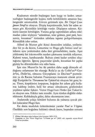 MALDOROR'UNŞARKILAR/------------------
Kuşkunun nicedir başlangıcı kara kaygı ve keder; umut-
suzluğun başlangıcıdır kuşku; türlü kötülüklerin amansız baş­
langıcıdır umutsuzluk. Güven getirmek için. Bir Yüzyıl Çocu-
ğunun İtirefı'nı okuyun. Düşüş kaçınılmazdır, hele bir adım at-
maya gör. Kesinlikle kötülüğe varılır. Düşüşten sakının. Kö-
künü kazıyın kötülüğün. Yanına gelip saptırdıkları adlara sıkıl­
madan yalan söyleyen "anlatılmaz, söze gelmez, pırıl pırıl, ben-
zersiz, kocaman" türünden sıfatlara tapıncı pohpohlamayın.
Kösnüllük izler onları.
Alfred de Musset gibi ikinci dereceden zekalar, yetilerin-
den bir ya da ikisini, Lamartine ve Hugo gibi birinci sınıf ze-
kaların aynı yetilerinden daha ileri götürebilirler, inatla. Aşırı
yüklenmiş bir lokomotifin raydan çıkmasına tanıklık ediyoruz.
Kalemi tutan, karabasandır. Ruhun yirmi kadar yetiden oluş­
tuğunu öğrerun. İğrenç paçavralar içinde, kocaman bir şapka
giymiş bu dilencilerden söz edin bana.
İşte size Musset'in bu iki şairden daha aşağı düzeyde ol-
duğunu anlamanın bir olanağı: Rolla'yı ya da Cobb'un38 Gece-
lerini, Deliler'i.ni, olmazsa Gwynplaine ve Dea'nın39 portrele-
rini ya da Racine babanın Fransızcaya manzum olarak çevir-
diği Euripides'in Theramenus'un Öyküsü'nü okuyun bir genç kı­
za. Titrer, kirpiklerini kırpfştırır, boğulan bir adam gibi kolla-
rını kaldırıp indirir, belli bir amacı olmaksızın; gözlerinden
yeşilimsi ışıklar fışkırır. Victor Hugo'nun Herkes İçin Yakan'sı­
nı okuyun ona. Etkiler tam tersidir. Aynı türden değildir elekt-
riklenme. Kahkahayla güler, daha okunmasını ister.
Aralarında çokça kötüleri bulunsa da yalnızca çocuk şiir­
leri kalacaktır Hugo'dan.
En derin mutluluk özlemlerimizi yaralar Paul ve Vi1J!,inie.
Özellikle son boğulma bölümü olmak üzere, başından sonuna
38 Wi/lam Cobb takma adını kullanan Jules Lermina (1839-1915).
39 Gwynplaine ve Dea: Victor Hugo'nun ''L'Homme qui rit" (1839) adlı yapıtında soytarı-filozof
Ursus'un çocukları.
260
 