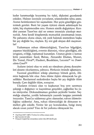 kadar karamsarlığa boyanmış bu öykü, dişlerimi gıcırdatırdı
eskiden. Halının üzerinde yuvarlanır, tekmelerdim tahta atımı.
Acının betimlenmesi bir saçmalıktır. Her şeyin güzelliğini gös-
termek gerekir. Basit bir yaşam öyküsü olarak anlatılsaydı bu
öykü, hiç eleştirmezdim onu. Hemen nitelik değiştiriyor. Ken-
dini yaratan Tanrı'nın akıl sır ermez istenciyle yüceleşir mut-
suzluk. Ama kendi kitaplarında mutsuzluk yaratmamalı insan.
Ne pahasına olursa olsun, tek yanlı bakmak istemekten başka
bir şey değildir bu, olaylara. Ey sizi gidi uluyan deli maymun-
lar!
Yadsımayın ruhun ölümsüzlüğünü, Tanrı'nın bilgeliğini,
yaşamın büyüklüğünü, evrenin düzenini, vücut güzelliğini, aile
sevgisini, evliliği, toplumsal kurumları. Unutun gitsin o kutsuz
kötü yazarcıkları: Sand, Balzac, Alexandre Dumas, Musset,
Du Terrail, Feval40, Flaubert, Baudelaire, Leconte41 ve Demir-
cilerin Grevı142
Acıların ürünü olan ve artık acı olmaktan çıkmış deneyim-
leri aktarın okurlarınıza, yalnızca. Herkesin önünde ağlamayın.
Yazınsal güzellikleri söküp çıkarmayı bilmek gerek, ölü-
mün bağrında bile olsa: Ama ölüme ilişkin olmayacak bu gü-
zellikler. Rastlantısal nedenlerden başka bir şey değildir ölüm
burada. Çare değildir ölüm, sonuçtur.
Ulusların övüncü olan ve kuşkunun' boş yere sarsmaya
çalıştığı o değişmez ve kaçınılmaz gerçekler, çağlardan bu ya-
na sürüyorlar. Dokunulmaması gereken şeylerdir bunlar. Saç-'
malığa ulaşırlar, yenilik bahanesiyle yazında kargaşa yaratmak
isteyenler. Tanrı'ya saldırmayı göze alamazlar; ruhun ölümsüz-
lüğüne saldırırlar. Ama, ruhun ölümsüzlüğü de dünyanın te-
melleri gibi eskidir. Yerine bir şey konulacaksa, hangi inanç
alacak onun yerini? Yine de bir yadsıma olmayacak bu.
40 Pau/Fiva/(1817-1887): Üretken bir tefrika-roman yazarı.
41 Şair Leconte de Usle.
42 François Coppcc'nin tartışmalara neden olan 200 dizelik şiiri.
261
 