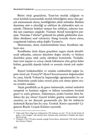 MALDOROR'UNŞARKILARI------------------
Bütün öteki gerçeklerin, Tanrı'nın mutlak iyiliğinin ve
onun kötülük konusundaki mutlak bilisizliğinin anası olan ger-
çek anımsanacak olursa, kendiliğinden yıkılır safsatalar. Bunlara
dayanmış olan o şiirselliği az edebiyat da yıkılacaktır aynı za-
manda. Ölümsüz belitleri tartışan her edebiyat, yalnızca ken-
disi için yaşamaya yargılıdır. Yanlıştır. Kendi karaciğerini par-
çalar. Norissima Verba1ar43 görkemli bir şekilde güldürürler men-
dilsiz dördüncü sınıf veletlerini. Hangi konuda olursa olsun,
sorgulamak hakkına sahip değiliz Yaratıcı'yı.
Mutsuzsanız, okura söylememelisiniz bunu. Kendinize sak-
layın onu.
Kendilerine denk düşen gerçeklere uygun olarak düzeltil-
seydi safsatalar, yalnızca düzeltme doğru olurdu; ve böylece
düzeltilen parça artık yanlış olmaktan kurtulurdu. Yanlışlık­
ların izini taşıyan ve sonuç olarak hükümsüz olan geriye kalan
bölüm, gerçeklik dışında kalırdı ve zorunlu olarak yok sayılır­
dı.
Kişisel hokkabazlıklar ve sıradan cambazlıklar çağını ka-
pattı öznel şiir. Ferney'li44 filozof bozuntusunun doğumundan
bu yana, büyük Voltaire'in başarısızlığa uğramasından bu ya-
na, birdenbire yarıda kalan nesnel şiirin yok olmaz ipinin ucu-
nu yeniden tutalım.
Alçak gönüllülük ya da gurur bahanesiyle, ereksel nedenleri
tartışmak ve bunların sağlam ve bilinen sonuçlarını bozmak
güzel ve soylu görünür. Aldanmayın, çünkü bundan daha bu-
dalaca bir şey olmaz[ Geçerli kılalım geçmiş zamanların yasal
zincirini; en üst düzeyde geometridir şiir. Şiir bir milimetre
ilerlemedi Racine'den bu yana. Geriledi. Kimin sayesinde? Ça-
ğımızın Büyük-Uyuşuk-Kafaları sayesinde.
43 Ultima verba Victor Hugo'nun Cbdtiments'ının VII. kitabının son şiiri, "Ve bir tek kişi kalsam da
geriye, o ben olacağım" ünlü dizesiyle biter. Novissima verba, Lamartine'in H armonies adlı yapıtın­
dan bir şiir adı.
44 Voltaire'in 1758-1778 yılları arasında yaşadığı Ferney Şatosu dolaylarında 1760 yılında kurduğu
köy, (Ferney, Voltaire).
262
 