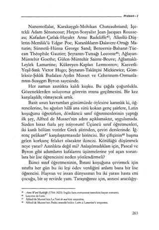 Nanemollalar, Karakaygılı-Mohikan Chateaubriand; İçe­
tekli Adam Senancour; Hırçın-Sosyalist Jean-Jacques Rousse-
au; Kafadan-Çatlak-Hayalet Anne Radcliffe45; Alkollü-Düş­
lerin-Memlük'ü Edgar Poe; Karanlıkların-Dalavere-Ortağı Ma-
turin; Sünnetli-Hünsa George Sand; Benzersiz-Baharat-Tüc-
carı Theophile Gautier; Şeytanın-Tutsağı Leconte46; Ağlayan­
Müntehir Goethe; Gülen-Müntehir Sainte-Beuve; Ağlamaklı­
Leylek Lamartine; Kükreyen-Kaplan Lermontov; Kasvetli-
Yeşil-Sırık Victor Hugo; Şeytanın-Taklitçisi Mickiewicz; Göm-
leksiz-Şıklık Budalası-Aydın Musset ve Cehennem-Ormanla-
rının-Suaygırı Byron sayesinde.
Her zaman azınlıkta kaldı kuşku. Bu çağda çoğunlukla.
Gözeneklerden soluyoruz görevin ırzına geçilmesini. Bir kez
karşılaşıldı; olmayacak artık.
Basit usun kavramları günümüzde öylesine karanlık ki, öğ­
rencilerine, bu ağızları hali ana sütü kokan genç şairlere, Latin
koşuğunu öğretirken, dördüncü sınıf öğretmenlerinin yaptığı
ilk şey, Alfred de Musset'nin adını açıklamaktır, uygulamada.
Sizden biraz fazla şey istiyorum! Üçüncü sınıf öğretmenleri,
iki kanlı bölüm verirler Grek şiirinden, çeviri derslerinde. İğ­
renç pelikan47 karşılaştırmasıdır birincisi. Bir çiftçinin48 başına
gelen korkunç felaket olacaktır ikincisi. Kötülüğü düşünmek
neye yarar? Azınlıkta değil mi? Anlaşılmadıkları için, Pascal ve
Byron gibi adamların kafalarını üşütmelerine yol açan sorun-
lara bir lise öğrencisini neden yönlendirmeli?
İkinci sınıf öğretmeninin, İbrani koşuğuna çevirmek için
sınıfta her gün bu iki leşi ödev verdiğini anlattı bana bir lise
öğrencisi. Hayvan ve insan dünyasının bu iki yarası hasta etti
çocuğu, bir ay revirde yattı. Tanıştığımız için, annesi aracılığıy-
4s Anne Ward Radcliffe (1764-1823): İngiliz kara-romanının temsilcisi bayan romancı.
46 Leconte de Lisle.
47
Alfred de Musset'nin La Nııil de mai'sine anıştırma.
48 Alfred de Musset'nin Poıisies nouvelles'inden Lettre aLamartine'e anıştırma.
263
 