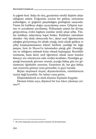 MALDOROR'UNŞARKJLARI - - - - - - - - - - - - - - - - - -
la çağırttı beni. Safça da olsa, gecelerinin sürekli düşlerle altüst
olduğunu anlattı, Göğsünün üzerine bir pelikan sürüsünün
çullandığını, ve göğsünü parçaladığını gördüğünü sanıyordu.
Yanan bir kulübeye doğru uçuyorl?rmış sonra. Çiftçinin karı­
sını ve çocuklarını yiyorlarmış. Pelikanlarla yaman bir dövüşe
girişiyormuş, evden kapkara yanıklar içinde çıkan çiftçi. Yıkı­
lan kulübeye atılıyormuş hepsi birden. Kaldırılan yıkıntıların
altından -hiç eksik olmuyordu bu-, ikinci sınıf öğretmeninin
çıktığını görüyormuş; bir. elinde yüreği, öteki elinde pelikan ve
çiftçi karşılaştırmalarının kükürt harflerle yazıldığı bir kağıt
parçası, hem de Musset'in kaleminden çıktığı gibi. Hastalığı­
nın ne olduğunu anlamak kolay olmadı başlangıçta. Kesinlikle
susmasını, başta ikinci sınıf öğretmeni olmak üzere bundan
kimseye söz etmemesini salık verdim kendisine. Hastalığın ge-
çeceği konusunda güvence vererek, çocuğu birkaç gün eve gö-
türmesini öğütledim annesine. Gerçekten de, her gün birkaç
saat ziyaretine gitmeye özen gösterdim ve geçti hastalık.
Biçimi eleştirmeli eleştiri, düşüncelerinizin, cümlelerinizin
özünü değil kesinlikle. Ne haliniz varsa görün.
Düşünülebilecek en eksik düşünce biçimidir duygular.
Denizin bütün suyu, düşünsel bir kan lekesi yıkamaya yet-
mez49.
49
Bu cümle üstgcrçekçi (sürrealist) yazarlar tarafından sık sık kullanılmıştır.
264
 