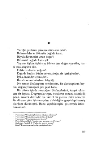 il
Yüreğin yetilerini güvence altına alır deha1.
Ruhtan daha az ölümsüz değildir insan.
Büyük düşünceler ustan doğar2
!
Bir masal değildir kardeşlik.
Yaşama ilişkin hiçbir şey bilmez yeni doğan çocuklar, hat-
ta büyüklüğünü bile.
Felakette dostlar çoğalır3.
Dışarda bırakın bütün umutsuzluğu, siz içeri girenler4.
İyilik, insandır senin adıns.
Burada oturur ulusların bilgeliği.
Ne zaman Shakespeare okuduysam, bir alacakaplanın bey-
nini doğuruyormuşum gibi geldi bana.
Bir düzen içinde yazacağım düşüncelerimi, karışık olma-
yan bir kıyasla. Doğruysalar eğer, ötekilerin sonucu olacak ilk
gelen. Gerçek düzendir bu. Güzel bir yazıyla imler nesnemi.
Bir düzene göre işlemeseydim, alabildiğine gerçekleştirmemiş
olurdum düşüncemi. Bunu yapabileceğini göstermek istiyo-
rum onun6.
Vaııvenargııes: "Yüreğin ilgilerinin ne olduğunu bilmez us."
2 Vaııvenargııes: "Büyük düşünceler yürekten doğarlar."
3 Vauvenargııes: "Gönenç pek az dost kazanır."
4 DanteJ Cehennem, 111, 9: "Lasciate ogni speranza, voi ch'intrate."
5
Shakespeare, Hamlet I, II: "Frailty, thy name is woman."
6 Pascal: "Düzensiz yazacağım buraya düşüncelerimi."
269
 
