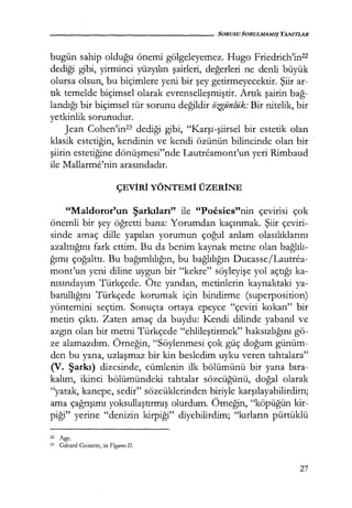 - - - - - - - - - - - - - - - - SORUSU SORULMAMIŞ YANITLAR
bugün sahip olduğu önemi gölgeleyemez. Hugo Friedrich'in22
dediği gibi, yirminci yüzyılın şairleri, değerleri ne denli büyük
olursa olsun, bu biçimlere yeni bir şey getirmeyecektir. Şiir ar-
tık temelde biçimsel olarak evrenselleşmiştir. Artık şairin bağ­
landığı bir bi_çimsel tür sorunu değildir iizgünlük: Bir nitelik, bir
yetkinlik sorunudur.
Jean Cohen'in23 dediği gibi, "Karşı-şiirsel bir estetik olan
klasik estetiğin, kendinin ve kendi özünün bilincinde olan bir
şiirin estetiğine dönüşmesi"nde Lautreamont'un yeri Rimbaud
ile Mallarme'nin arasındadır.
ÇEVİRİ YÖNTEMİ ÜZERİNE
"Maldoror'un Şarkıları" ile "Poesies"nin çevirisi çok
önemli bir şey öğretti bana: Yorumdan kaçınmak. Şiir çeviri-
sinde amaç dille yapılan yorumun çoğul anlam olasılıklarını
azalttığını fark ettim. Bu da benim kaynak metne olan bağlılı­
ğımı çoğalttı. Bu bağımlılığın, bu bağlılığın Ducasse/Lautrea-
mont'un yeni diline uygun bir "kekre" söyleyişe yol açtığı ka-
nısındayım Türkçede. Öte yandan, metinlerin kaynaktaki ya-
banıllığını Türkçede korumak için bindirme (superposition)
yöntemini seçtim. Sonuçta ortaya epeyce "çeviri kokan" bir
metin çıktı. Zaten amaç da buydu: Kendi dilinde yabanıl ve
azgın olan bir metni Türkçede "ehlileştirmek" haksızlığını gö-
ze alamazdım. Örneğin, "Söylenmesi çok güç doğum günüm-
den bu yana, uzlaşmaz bir kin besledim uyku veren tahtalara"
(V. Şarkı) dizesinde, cümlenin ilk bölümünü bir yana bıra­
kalım, ikinci bölümündeki tahtalar sözcüğünü, doğal olarak
"yatak, kanepe, sedir" sözcüklerinden biriyle karşılayabilirdim;
ama çağrışımı yoksullaştırmış olurdum. Örneğin, "köpüğün kir-
piği" yerine "denizin kirpiği" diyebilirdim; "kırların pürtüklü
ı2 Age.
" Gerard Genette, in F~çures II.
27
 