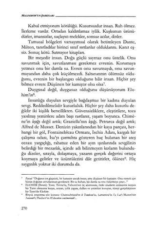 Kabul etmiyorum kötülüğü. Kusursuzdur insan. Ruh ölmez.
İlerleme vardır. Ortadan kaldırılamaz iyilik. Kuşkunun ürünü-
dürler, imansızlar, suçlayıcı melekler, sonsuz acılar, dinler.
Tamusal bölgeleri varsayımsal olarak betimleyen Dante,
Milton, tanıtladılar birinci sınıf sırtlanlar olduklarını. Kanıt eş­
siz. Sonuç kötü. Satmıyor kitapları.
Bir meşedir insan. Doğa güçlü saymaz onu üstelik. Onu
savunmak için, savutlanması gerekmez evrenin. Korumaya
yetmez onu bir damla su. Evren onu savunsaydı, onu savun-
mayandan daha çok küçülmezdi. Saltanatının ölümsüz oldu-
ğunu, evrenin bir başlangıcı olduğunu bilir insan. Hiçbir şey
bilmez evren: Düşünen bir kamıştır olsa olsa7.
Duygusal değil, duygusuz olduğunu düşünüyorum Elo-
him'in8.
İnsanlığa duyulan sevgiyle bağdaşmaz bir kadına duyulan
sevgi. Reddedilmelidir kusurluluk. Hiçbir şey daha kusurlu de-
ğildir iki kişilik bencillikten. Güvensizliklere, eleştirilere, toza
yazılmış yeminlere adım başı rastlanır, yaşam boyunca. Chime-
ne'in aşığı değil artık; Graziella'nın aşığı. Petrarca değil artık;
Alfred de Musset. Denizin yakınlarından bir kaya parçası, her-
hangi bir göl, Fontainebleau Ormanı, Ischia Adası, kargalı bir
çalışma odası, İsa'yı çarmıhta gösteren haç bulunan bir ateş
cezası yargıçlığı, rahatsız eden bir ayın ışınlarında sevgilinin
belirdiği bir mezarlık, içinde adı bilinmeyen kızların bulundu-
ğu dizeler, sırayla, dolaşmaya, yazarın gerçek değerini ortaya
koymaya gelirler ve üzüntülerini dile getirirler, ölünce9• Hiç
saygınlık yoktur iki durumda da.
7
Pascal.- "Doğanın en güçsüzü, bir kamıştır ancak insan; ama düşünen bir kamıştır. Onu ezmek için
bütün doğanın savutlanması gerekmez: Bir su buharı, bir damla su onu öldürmeye yeter..."
8 ELOHİM (İbrani): Tanrı. Tevrat'ta, Yehova'nın öç alınmasını, öteki ulusların ezilmesini isteyen
bir Tanrı olmasına karşın, acıyan, iyilik yapan, dulları ve yetimleri koruyan, tüzeyi gerçekleştiren
bir Tanrı'dır Elohim.
9
Birçok anıştırma söz konusu: Chateaubriand'ın le Tombeau'su, Lamartine'in Le Laı:'i Musset'nin
Soıtveniri; Flaubert'in l'Edııcatiotı smtimentale'i...
270
 