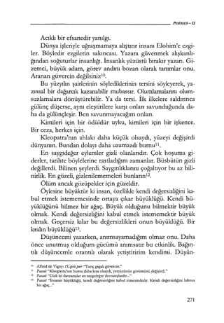 Acıklı bir efsanedir yanılgı.
Dünya işleriyle uğraşmamaya alıştırır insanı Elohim'e ezgi-
ler. Böyledir ezgilerin sakıncası. Yazara güvenmek alışkanlı­
ğından soğuturlar insanlığı. İnsanlık yüzüstü bırakır yazarı. Gi-
zemci, büyük adam, görev andını bozan olarak tanımlar onu.
Aranan güvercin değilsinizlO.
Bu yüzyılın şairlerinin söylediklerinin tersini söyleyerek, ya-
zınsal bir dağarcık kazanabilir mubassır. Olumlamalarını olum-
suzlamalara dönüştürebilir. Ya da tersi. İlk ilkelere saldırınca
gülünç düşerse, aynı eleştirilere karşı onları savunduğunda da-
ha da gülünçleşir. Ben savunmayacağım onları.
Kimileri için bir ödüldür uyku, kimileri için bir işkence.
Bir ceza, herkes için.
Kleopatra'nın ahlakı daha küçük olsaydı, yüzeyi değişirdi
dünyanın. Bundan dolayı daha uzamazdı burnu11.
En saygıdeğer eylemler gizli olanlarıdır. Çok hoşuma gi-
derler, tarihte böylelerine rastladığım zamanlar. Büsbütün gizli
değillerdi. Bilinen şeylerdi. Saygınlıklarını çoğaltıyor bu az bili-
nirlik. En güzeli, gizlenilememeleri bunların12.
Ölüm ancak gözüpekler için güzeldir.
Öylesine büyüktür ki insan, özellikle kendi değersizliğini ka-
bul etmek istememesinde ortaya çıkar büyüklüğü. Kendi bü-
yüklüğünü bilmez bir ağaç. Büyük olduğunu bilmektir büyük
olmak. Kendi değersizliğini kabul etmek istememektir büyük
olmak. Geçersiz kılar bu değersizlikleri onun büyüklüğü. Bir
kralın büyüklüğü13.
Düşüncemi yazarken, anımsayamadığım olmaz onu. Daha
önce unutmuş olduğum gücümü anımsatır bu etkinlik. Bağın­
tılı düşüncemle orantılı olarak yetiştiririm kendimi. Düşün-
1<1 Alfred de Vigny: !'Espritpur. "Tunç gagalı güvercin."
11
Pasca!: "Kleopatra'nın burnu daha kısa olsaydı, yeryüzünün görümünü değişirdi."
12 Pasca!: "Gizli iyi davranışlar en saygıdeğer davranışlardır..."
13 Pasca/: "İnsanın büyüklüğü, kendi değersizliğini kabul etmesindedir. Kendi değersizliğini bilmez
bir ağaç..."
271
 