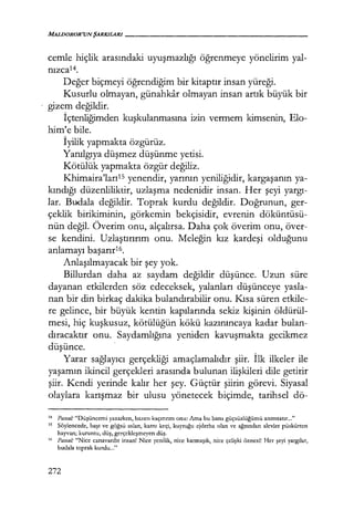 MALDOROR'UNŞARKILARI-------------------
cemle hiçlik arasındaki uyuşmazlığı öğrenmeye yönelirim yal-
nızca14.
Değer biçmeyi öğrendiğim bir kitaptır insan yüreği.
Kusurlu olmayan, günahkar olmayan insan artık büyük bir
gizem değildir.
İçtenliğimden kuşkulanmasına izin vermem kimsenin, Elo-
him'e bile.
İyilik yapmakta özgürüz.
Yanılgıya düşmez düşünme yetisi.
Kötülük yapmakta özgür değiliz.
Khimaira'larııs yenendir, yarının yeniliğidir, kargaşanın ya-
kındığı düzenliliktir, uzlaşma nedenidir insan. Her şeyi yargı­
lar. Budala değildir. Toprak kurdu değildir. Doğrunun, ger-
çeklik birikiminin, görkemin bekçisidir, evrenin döküntüsü-
nün değil. Överim onu, alçalırsa. Daha çok överim onu, över-
se kendini. Uzlaştırırım onu. Meleğin kız kardeşi olduğunu
anlamayı başarır16.
Anlaşılmayacak bir şey yok.
Billurdan daha az saydam değildir düşünce. Uzun süre
dayanan etkilerden söz edeceksek, yalanları düşünceye yasla-
nan bir din birkaç dakika bulandırabilir onu. Kısa süren etkile-
re gelince, bir büyük kentin kapılarında sekiz kişinin öldürül-
mesi, hiç kuşkusuz, kötülüğün kökü kazınıncaya kadar bulan-
dıracaktır onu. Saydamlığına yeniden kavuşmakta gecikmez
düşünce.
Yarar sağlayıcı gerçekliği amaçlamalıdır şiir. İlk ilkeler ile
yaşamın ikincil gerçekleri arasında bulunan ilişkileri dile getirir
şiir. Kendi yerinde kalır her şey. Güçtür şiirin görevi. Siyasal
olaylara karışmaz bir ulusu yönetecek biçimde, tarihsel dö-
14
Pascal.· "Düşüncemi yazarken, bazen kaçırırım onu: Ama bu bana güçsüzlüğümü anımsatır..."
15
Söylencede, başı ve göğsü aslan, karnı keçi, kuyruğu ejderha olan ve ağzından alevler püskürten
hayvan; kuruntu, düş, gerçekleşmeyen düş.
16 Pascal.· "Nice canavardır insan! Nice yenilik, nice karmaşık, nice çelişki öznesi! Her şeyi yargılar,
budala toprak kurdu..."
272
 