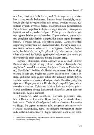 nemlere, hükümet darbelerine, kral öldürmeye, saray entrika-
larına anıştırmada bulunmaz. İnsanın kendi kendisiyle, tutku-
larıyla giriştiği savaşımlardan söz etmez, ayrıklık olarak. Ku-
ramsal siyaseti, evrensel barışı, Machiavelli'nin çürütmelerini,
Proudhon'un yapıtlarını oluşturan kağıt külahları, insan psiko-
lojisini var eden yasaları bulgular. Daha yararlı olmalıdır şair,
oymağının bütün yurttaşlarından. Diplomatların, yasamacıla­
rın, gençliğin eğiticilerinin düzgüsüdür onun yapıtı. Homeros'
lardan, Vergilius'lardan, I<Jopstock'lardan, Camoens'lerden,
özgür imgelemlerden, od imalatçılarından, Tanrı'ya karşı taşla­
ma tacirlerinden uzaklardayız. Konfüçyüs'e, Buda'ya, Sokra-
tes'e, İsa-Mesih'e, bu açlık çekerek köy köy dolaşan aktöre-
cilere dönelim! Saf iyiliğin görüngüler takımına yön veren ye-
tiler üzerinde etkin olan usu hesaba katalım artık.
Berenice'ı okuduktan sonra Discours de la Methode okunur.
Bundan daha doğal bir şey yoktur. Feuil!es d'Automne'u, Con-
templations'u okuduktan sonra, Biec0ı'nin Traitede I'Induction'u-
nu, Naville'in17 Probleme du Malini okumaktan daha az doğal
olamaz hiçbir şey. Bağlantısı yitiyor düşüncelerin. Hurda de-
mire, gizbilime karşı geliyor zihin. Bir kuklanın çiziktirdiği bu
sayfalar karşısında şaşkına dönüyor yürek. Bu öfke yol göste-
riyor ona. Kapatıyor kitabı. Bir damla gözyaşı döküyor yabanıl
yazarların anısına. Zekalarını kötüye kullandı çağdaş şairler.
Kendi zekalarını kötüye kullanmadı filozoflar. Anısı silinecek
birincilerin. Klasik, ikinciler.
Descartes'ın, Malebranche'ın, Bacon'ın yapıtlarını yaza-
bilirdi Racine ve Corneille. Birincilerinkiyle birliktedir ikinci-
lerin ruhu. Traite de !'Intelligence'ı1
B kaleme alamazdı Lamartine
ve Hugo. Bu yapıtın yazarının ruhu uyuşmaz onların ruhuyla.
Kendini beğenmişlik, temel niteliklerini yitirmelerine neden
oldu onların. Lamartine ve Hugo, Taine'den daha üstün olma-·
17 Emesi Navil!e: Probleme du Mal (1868). Ducasse'ın 27 Ekim 1869 tarihli mektubu.
18 Filozof Tainc: De !'inte/ligence (1870).
273
 