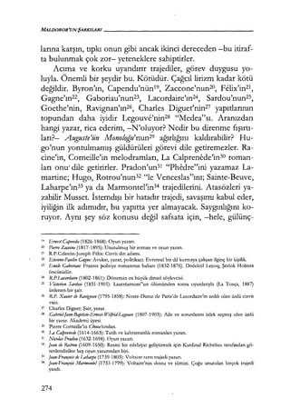 larına karşın, tıpkı onun gibi ancak ikinci dereceden -bu itiraf-
ta bulunmak çok zor- yeteneklere sahiptirler.
Acıma ve korku uyandırır trajediler, görev duygusu yo-
luyla. Önemli bir şeydir bu. Kötüdür. Çağcıl lirizm kadar kötü
değildir. Byron'ın, Capendu'nün19, Zaccone'nunzo, Felix'in21,
Gagne'ın2
2, Gaboriau'nun23, Lacordaire'ın24
, Sardou'nun25,
Goethe'nin, Ravignan'ın26, Charles Diguet'nin27 yapıtlarının
topundan daha iyidir Legouve'nin28 "Medea"sı. Aranızdan
hangi yazar, rica ederim, -N'oluyor? Nedir bu direnme fışırtı­
ları?- Auguste'ün Monoloğu'nun29 ağırlığını kaldırabilir? Hu-
go'nun yontulmamış güldürüleri görevi dile getiremezler. Ra-
cine'in, Corneille'in melodramları, La Calprenede'in30 roman-
ları onu' dile getirirler. Pradon'un31 "Phedre"ini yazamaz La-
martine; Hugo, Rotrou'nun32 "le Venceslas"ını; Sainte-Beuve,
Laharpe'ın33 ya da Marmontel'in34 trajedilerini. Atasözleri ya-
zabilir Musset. İstemdışı bir hatadır trajedi, savaşımı kabul eder,
iyiliğin ilk adımıdır, bu yapıtta yer almayacak. Saygınlığını ko-
ruyor. Aynı şey söz konusu değil safsata için, -hele, gülünç-
10 Emesi Capetıdıı (1826-1868): Oyun yazarı.
20 Piem Zaccotte (1817-1895): Unutulmuş bir roman ve oyun yazan.
21 R.P.Cclestin-Joseph Fi:lix: Cizvit din adamı.
22 Etientte-Pattlin Gagne: Avukat, yazar, politikacı. Evrensel bir dil kurmaya çalışan ilginç bir kişilik.
23 Emile Gaboria11: Fransız polisiye romanının babası (1832-1876). Dedektif Lecoq, Şerlok Holmes
öncüsüdür.
24 R.P.Lacordaire (1802-1861): Dönemin en büyük dinsel söylevcisi.
25 Victorien Sardon (1831-1901): Lautreamonı"un ölümünden sonra oyunlarıyla (La Tosça, 1887)
ünlenen bir şair.
26 R.P. Xavierde Ravignan (1795-1858): Notre-Dame de Paris'de Lacordaire'in ardılı olan ünlü cizvit
vaiz.
27 Charles Digııet: Şair, yazar.
" Gabrieljean-Baptisle-Enıest-Wilfrid-Le,gouve (1807-1903): Aile ve sorunlarını izlek seçmiş olan ünlü
bir yazar. Akademi üyesi.
29 Pierre Corneille'in Cinna'sından.
30 La Ca!prenede (1614-1663): Tarih ve kahramanlık romanları yazarı.
31 Nicolas Pradon (1632-1698): Oyun yazarı.
32 Jean de Rotrou (1609-1650): Resmi bir edebiyat geliştirmek için Kardinal Richelieu tarafından gö-
revlendirilen beş oyun yazarından biri.
33 jean-rrançois de Laharpe (1739-1803): Voltaire tarzı trajedi yazarı.
34 Jean-François Marmonte! (1733-1799): Voltaire'nin dostu ve tilmizi. Çoğu unutulan birçok trajedi
yazdı.
274
 
