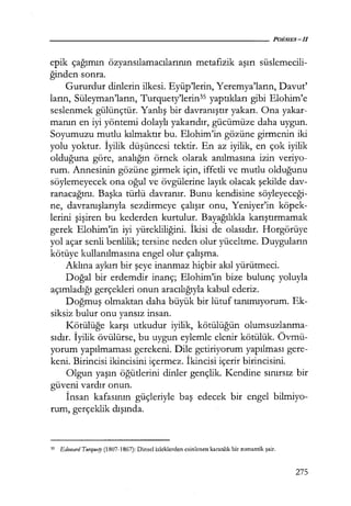epik çağımın özyansılamacılarının metafizik aşırı süslemecili-
ğinden sonra.
Gururdur dinlerin ilkesi. Eyüp'lerin, Yeremya'ların, Davut'
ların, Süleyman'ların, Turquety'lerin35 yaptıkları gibi Elohim'e
seslenmek gülünçtür. Yanlış bir davranıştır yakarı. Ona yakar-
manın en iyi yöntemi dolaylı yakarıdır, gücümüze daha uygun.
Soyumuzu mutlu kılmaktır bu. Elohim'in gözüne girmenin iki
yolu yoktur. İyilik düşüncesi tektir. En az iyilik, en çok iyilik
olduğuna göre, analığın örnek olarak anılmasına izin veriyo-
rum. Annesinin gözüne girmek için, iffetli ve mutlu olduğunu
söylemeyecek ona oğul ve övgülerine layık olacak şekilde dav-
ranacağını. Başka türlü davranır. Bunu kendisine söyleyeceği­
ne, davranışlarıyla sezdirmeye çalışır onu, Yeniyer'in köpek-
lerini şişiren bu kederden kurtulur. Bayağılıkla karıştırmamak
gerek Elohim'in iyi yürekliliğini. İkisi de olasıdır. Horgörüye
yol açar senli benlilik; tersine neden olur yüceltme. Duyguların
kötüye kullanılmasına engel olur çalışma.
Aklına aykırı bir şeye inanmaz hiçbir akıl yürütmeci.
Doğal bir erdemdir inanç; Elohim'in bize bulunç yoluyla
açımladığı gerçekleri onun aracılığıyla kabul ederiz.
Doğmuş olmaktan daha büyük bir lütuf tanımıyorum. Ek-
siksiz bulur onu yansız insan.
Kötülüğe karşı utkudur iyilik, kötülüğün olumsuzlanma-
sıdır. İyilik övülürse, bu uygun eylemle elenir kötülük. Övmü-
yorum yapılmaması gerekeni. Dile getiriyorum yapılması gere-
keni. Birincisi ikincisini içermez. İkincisi içerir birincisini.
Olgun yaşın öğütlerini dinler gençlik. Kendine sınırsız bir
güveni vardır onun.
İnsan kafasının güçleriyle baş edecek bir engel bilmiyo-
rum, gerçeklik dışında.
35 Edoııard Tıırquety (1807-1867): Dinsel izleklerden esinlenen karanlık bir romantik şair.
275
 