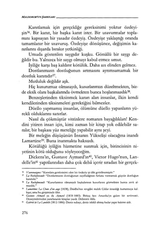 Kanıtlamak için gerçekliğe gereksinimi yoktur özdeyi-
şin36. Bir kanıt, bir başka kanıt ister. Bir usavurmalar topla-
mını kapsayan bir yasadır özdeyiş. Özdeyişe yaklaştığı oranda
tamamlanır bir usavuruş. Özdeyişe dönüşünce, değişimin ka-
nıtlarını dışarda bırakır yetkinliği.
Umuda gösterilen saygıdır kuşku. Gönüllü bir saygı de-
ğildir bu. Yalnızca bir saygı olmayı kabul etmez umut.
İyiliğe karşı baş kaldırır kötülük. Daha azı elinden gelmez.
Dostlarımızın dostluğunun artmasını ayrımsamamak bir
dostluk kanıtıdır37.
Mutluluk değildir aşk.
Hiç kusurumuz olmasaydı, kusurlarımızı düzeltmekten, biz-
de eksik olanı başkalarında övmekten bunca hoşlanmazdık38
.
Benzeşlerinden tiksinmek kararı alan insanlar, ilkin kendi
kendilerinden tiksinmeleri gerektiğini bilmezler.
Düello yapmamış insanlar, ölümüne düello yapanların yü-
rekli olduklarını sanırlar.
Nasıl da çökmüştür vitrinlere romanın bayağılıkları! Ken-
dini yitiren insan için, kimi zaman bir kitap yok edilebilir sa-
nılır; bir başkası yüz meteliğe yapabilir aynı şeyi.
Bir meleğin düşüşünün İnsanın Yükselişi olacağına inandı
Lamartine39. Buna inanmakta haksızdı.
Kötülüğü iyiliğin hizmetine sunmak için, birincisinin ni-
yetinin kötü olduğunu söyleyeceğim.
Dickens'ın, Gustave Aymard'ın4°, Victor Hugo'nun, Lan-
delle'in41 yapıtlarından daha çok deha içerir sıradan bir gerçek-
36 Vaııvenar;gııes: "Kanıtlara gereksinimi olan bir özdeyiş iyi dile getirilmemiştir."
37 La Rochefoucau/t: "Dostlarımızın dostluğunun zayıfladığının farkına varmamak güçsüz dostluğun
kanıtıdır."
38 La Rochefoucau/t: "Kusurlarımız olmasaydı başkalarının kusurlarını görmekten bunca zevk al-
mazdık."
39 Lamartine: La Chute d'ıın anJ!.e (1838); Daidha'nın sevgilisi melek Ccdar insanlığı kurtarmaya kal-
kışır; ama bu girişiminde ölür.
~· Gııstave Aimarrl ya da "'1ymarrl (1818-1883): Birkaç kez Amerika'ya giden bir serüvenci.
Deneyimlerinden yararlanarak kitaplar yazdı. Delirerek öldü.
41
Gabrie/ de La Lanrle//e (1812-1886): Deniz subayı, deniz izlekli altmış kadar yapıt kaleme aldı.
276
 