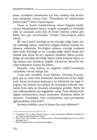 MALDOROR'UNŞARKILARI------------------
kimse, kendimizi yönetmemiz için bize verilmiş olan destek-
lerin tümünden yoksun kalır. "Desteklerin bir bölümünden
yoksun kalır"43 diyor Vauvenargues.
Onun ve benim cümlelerimizin ruhun duyguda kişileş­
mesine dayanmalarına karşın, rastgele seçeceğim us ötekinden
daha iyi olamazdı, sanki ikisi de benim elimden çıkmış gibi.
Birini ben geri çevirmezdim. Ötekini Vauvenargues kabul
ederdi.
Bir öncel (selef) kötülüğe ait bir sözcüğü iyiliğe ilişkin ola-
rak kullandığı zaman, cümlesinin varlığını ötekinin yanında sür-
dürmesi tehlikelidir. Kötülüğün anlamını sözcüğe bırakmak
daha iyidir. Kötülüğe ait bir sözcüğü iyiliğe ilişkin olarak kul-
lanmak,için, böyle bir şey yapmaya hakkımız olması gerekir.
İyiliğe ait sözcükleri kötülüğe ilişkin olarak kullanan kimse sa-
hip olamaz ona. İnandırıcı değildir. Gerard de Nerval'in kra-
vatını kullanmak istemez hiç kimse.
Duyarlık, zeka, bulunç, us, imgelem, bellek konuşmaya
sokulabilir, ruh tek olduğu için.
Uzun süre inceledim soyut bilimleri. Görüşüp konuştu­
ğum pek az insan beni bunlardan tiksindirecek türden değil­
lerdi. İnsanı incelemeye başlayınca, bu bilimlerin ona özgü ol-
duğunu, bu bilimleri kavradıkça da, bunlardan habersiz olan-
lardan biraz daha iyi durumda olmadığımı gördüm. Böyle bir
şeye kalkışmadıkları içinbağışladım onları! Fazla arkadaş bula-
cağımı sanmıyordum, insanı incelerken. Kendisine ilişkin bir
inceleme. Yanılmışım. Onu inceleyenlerin sayısı geometriyle
ilgilenenlerden daha fazla44.
Sevinçle ölebiliriz, yeter ki bunun hiç sözü edilmesin45.
43 VaııvenaTJ!.ııes: "Us ve duygu birbirine danışır ve sırayla tamamlarlar birbirlerini. Bunlardan yal-
nızca birine danışan kimse yadsır ötekini..."
44 Pascal.· "Uzun süre inceledim soyut bilimleri; ama bu konuda görüştüğüm pek az insan onlardan
tiksindirdi beni..."
45 Pascal: "Sevinçle ölürüz, yeter ki bunun sözü edilsin."
278
 