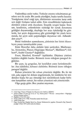 Yaşlandıkça azalır tutku. Tutkular arasına sokulmaması ge-
reken sevi de azalır. Bir yanda yitirdiğini, başka tarafta kazanır.
Yanılgılarını itiraf ettiği için, dileklerinin nesnesine karşı artık
sert değil: Gelişme kabul edilir. Etin cinselliklerini kışkırtacak
dürtüleri yoktur artık duyuların. İnsanlık sevgisi başlar. İnsa­
nın, kendisinin, erdemlerinin süslediği bir sunak durumuna
geldiğini duyumsadığı, duyduğu her acıyı öykülediği bu gün-
lerde, her şeyin doğuyormuş gibi göründüğü bir yürek kıvrı­
mında, bir şeyin artık çarpmadığını duyumsar ruh. Adlandır­
dım anıyı46.
Birini ötekinden ayırmaksızın, şiirlerinin her birini düzen-
leyen yasayı tanımlayabilir yazar.
Kimi filozoflar daha akıllıdır kimi şairlerden. Malebranc-
he, Aristoteles, Platon; Hegesippe Moreau47, Malfılatre48, Gil-
bert49, Andre Chenierso değildirler.
Faust, Manfred, Konrad51 kişiliktirler. Düşünce yürüten
kişilikler değildir bunlar. Bitirmek üzere olduğum paragraf de-
ğildirler.
Bir çayır, üç gergedan, bir katafalkın yarısı betimlemedir-
ler. Anı olabilirler, kehanet olabilirler. Bitirmek üzere olduğun
paragraf değildir.
Ruhun yöneticisi bir ruhun yöneticisi değildir. Bu iki tür
ruh, şaka yapan bir delinin imgeleminde, bir müdürün bir mü-
direden başka bir şey olmadığı ileri sürülebilecek kadar birbi-
rine karıştıkları zaman, bir ruhun yöneticisi ruh yöneticisidir.
Olgu geçip gider. Ben yasaları arıyorum.
46 Victor Hugo: Trislesse d'Olympio (Les Rayons et les Ombres, XXXIV)
47 Tristan Corbiere: Unjeune qui s'en va, in ''LJ:ş Amo11rsjaunes": "Moreau - unutuyordum - Hegesippe
Yaratıcı hastane-sanatın ..."
48 Malft!atre (1732-1767): Şair.
49 Nicolas Gılberl (1751-1780): Yoksulluk içinde ölen bir şair.
so Andre Chenier: Şair.
sı Faus4 Goethe'nin; Manfad, Byron'un; Konrad, Mickiewicz'in yapıtları. Ducasse'ın Bay Darasse'a
yazdığı 12 Mart 1870 tarihli mektuba bakınız.
279
 