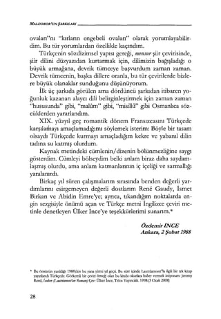 MALDOROR'UNŞARKILARI------------------
ovaları"nı "kırların engebeli ovaları" olarak yorumlayabilir-
dim. Bu tür yorumlardan özellikle kaçındım.
Türkçenin sözdizimsel yapısı gereği, mensur şiir çevirisinde,
şiir dilini düzyazıdan kurtarmak için, dilimizin bağışladığı o
büyük armağana, devrik tümceye başvurdum zaman zaman.
Devrik tümcenin, başka dillere oranla, bu tür çevirilerde bizle-
re büyük olanaklar sunduğunu düşünüyorum.
İlk üç şarkıda görülen ama dördüncü şarkıdan itibaren yo-
ğunluk kazanan alaycı dili belirginleştirmek için zaman zaman
"hususunda" gibi, "malum" gibi, "misillı1" gibi Osmanlıca söz-
cüklerden yararlandım.
XIX. yüzyıl geç romantik dönem Fransızcasını Türkçede
karşılamayı amaçlamadığımı söylemek isterim: Böyle bir tasam
olsaydı Türkçede kurmayı amaçladığım kekre ve yabanıl dilin
tadına su katmış olurdum.
Kaynak metindeki cümlenin/dizenin bölünmezliğine saygı
gösterdim. Cümleyi bölseydim belki anlam biraz daha saydam-
laşmış olurdu, ama anlam katmanlarının iç içeliği ve sarmallığı
yaralanırdı.
Birkaç yıl süren çalışmalarım sırasında benden değerli yar-
dımlarını esirgemeyen değerli dostlarım Rene Gaudy, İsmet
Birkan ve Abidin Emre'ye; ayrıca, tıkandığım noktalarda en-
gin sezgisiyle önümü açan ve Türkçe metni İngilizce çeviri me-
tinle denetleyen Ülker İnce'ye teşekkürlerimi sunarım.*
ÖzdemiriNCE
Ankara, 2 Şubat 1988
* Bu önsözün yazıldığı 1988'<len bu yana yinni yıl geçti. Bu süre içinde Lautrcarnont"la ilgili bir tek kitap
yayınlandı Türkçede. Görkemli bir çeviri örneği olan bu kitabı okurlara haber vermek istiyorum: Jererny
Reed, İsoclom (Lautriamont'un Romanı) Çev: Ülker İnce, Telos Yayıncılık. 1998.(3 Ocak 2008)
28
 