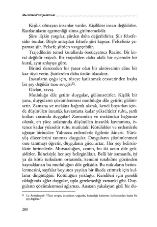 MALDOROR'UNŞARKILARI------------------
Kişilik olmayan insanlar vardır. Kişilikler insan değildirler.
Rastlantıların egemenliği altına girilmemelidir.
Şiire ilişkin yargılar, şiirden daha değerlidirler. Şiir felsefe-
sidir bunlar. Böyle anlaşılan felsefe şiiri kapsar. Felsefesiz ya-
pamaz şiir. Felsefe şiirden vazgeçebilir.
Trajedilerini temel kurallarda özetleyemez Racine. Bir ku-
ral değildir trajedi. Bir trajediden daha akıllı bir eylemdir bir
kural, aynı anlayışa göre.
Birinci dereceden bir yazar olan bir aktörecinin eline bir
kaz tüyü verin. Şairlerden daha üstün olacaktır.
İnsanların çoğu için, tüzeye katlanmak cesaretinden başka
bir şey değildir tüze sevgisi52.
Gizl~n, savaş.
Mutluluğu dile getirir duygular, gülümsetirler. I<işilik bir
yana, duyguların çözümlenmesi mutluluğu dile getirir; gülüm-
setir. Zamana ve mekana bağımlı olarak, kendi boyutları için-
de düşünülen insanlık kavramına kadar yükseltirler ruhu, şanlı
kolları arasında duygular! Zamandan ve mekandan bağımsız
olarak, en yüce anlamında düşünülen insanlık kavramına, is-
tence kadar yükseltir ruhu mutluluk! Kötülükler ve erdemlerle
uğraşır birinciler: Yalnızca erdemlerle ilgilenir ikincisi. Yürü-
yüş düzenlerini tanımaz duygular. Duyguların çözümlenmesi
onu tanımayı öğretir, duyguların gücü artar. Her şey belirsiz-
liktir birincilerle. Mutsuzluğun, acının, bu iki ucun dile geli-
şidirler. İkincisiyle her şey belirginliktir. Belli bir zamanda, iyi
ya da kötü tutkuların ortasında, kendini tutabilme gücünden
kaynaklanan bu mutluluğun dile gelişidir. Bu tutkuların betim-
lenmesini, sayfalar boyunca yayılan bir ilkede eritmek için kul-
lanır dinginliğini: Kötülüğün yokluğu. Kendileri için gerekli
olduğunda ağlar duygular, tıpkı gerekmediği zamanki gibi. Duy-
guların çözümlenmesi ağlamaz. Ansızın yakalayan gizli bir du-
52 La Rochefa11ca11lt: "Tüze sevgisi, insanların çoğunda, haksızlığa katlanma korkusundan başka bir
şey değildir."
280
 
