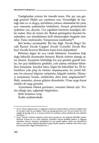 Yanılgılardan yoksun bir öznedir insan. Her şey ona ger-
çeği gösterir! Hiçbir şey yanıltmaz onu. Gerçekliğin iki kay-
nağı olan us ve duygu, içtenlikten yoksun olmamaları bir yana,
aynı zamanda aydınlatırlar birbirlerini. Gerçek görünümlerle
aydınlatır usu, duyular. Usa yaptıkları hizmetin karşılığını alır­
lar ondan. İkisi de öcünü alır. Ruhun görüngüleri duyuları ba-
rışlandırır, can sıkıcılıklarına kefil olmayacağım duygular yara-
tırlar.Yalan söylemezler. Yarışırcasına yarulmazlarss.
Şiiri herkes yaratmalıdır. Bir kişi değil. Zavallı Hugo! Za-
vallı Racine! Zavallı Coppee! Zavallı Corneille! Zavallı Boi-
leau! Zavallı Scarron! Bunların hepsi kötü alışkanlıklar!
Birbirine değen iki ucu vardır bilimlerin. İnsanların doğ­
duğu bilisizlik durumudur birincisi. Büyük tinlerin ulaştığı uç-
tur ikincisi. İnsanların bilebildiği her şeyi gözden geçirdi bun-
lar, her şeyi bildiklerini gördüler, yola çıkmış oldukları bilisiz-
likte buluştular. Kendini bilen, bilgin bir bilisizliktir bu. İlk bi-
lisizlikten yola çıkıp da ötekine ulaşamayanlar, bu yeterli bili-
min bir yüzeysel bilgisine sahiptirler, bilgiçlik taslarlar. Dünya-
yı karıştırmaz bunlar, ötekilerden daha kötü yargılamazlar56
.
Halk, uzmanlar, ulusun gidişini düzenlerler. Ulusa saygı duyan
ötekiler de saygı görürler.
Ayrıntılarıru bilmek gerekmez, sorunları bilmek için. Yet-
kin olduğu için, sağlamdır bilgilerimiz.
Şiirle karışmaz sevgi.
Kadın ayaklarındadır.
ss Pascal.· "İnsan, doğuştan gelen ve bağışlama olmaksızın ortadan kalkması olanaksız yanılgıyla dolu
bir özneden başka bir şey değildir. Hiçbir şey gerçeği göstermez ona. Her şey yanıltır onu. Ger-
çekliğin iki kaynağı olan us ve duyular, ikisinin de içtenlikten yoksun olmaları bir yana, aldatırlar
birbirlerini..."
56 Pascal.· "İnsanlar varlıkları yargılarlar, çünkü insanın gerçek yeri olan doğuştan bilisizlikte yaşarlar.
Birbiriyle buluşan iki ucu vardır bilimlerin. İnsanların dünyaya geldikleri katıksız ve doğuştan
bilisizliktir birincisi. İnsanların bilebildikleri her şeyi gözden geçiren, hiçbir şey bilmediklerini
gören ve yola çıkmış oldukları bilisizlikte buluşan büyük insanların vardıkları nokta ikinci uçtur;
ama kendini bilen, bilgin bir bilisizliktir bu..."
282
 