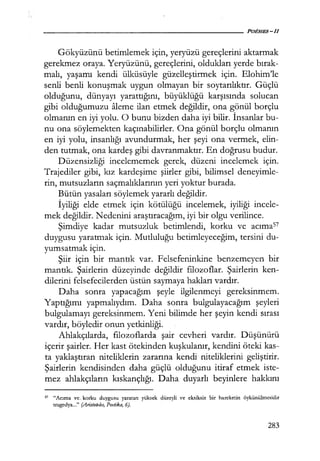 Gökyüzünü betimlemek için, yeryüzü gereçlerini aktarmak
gerekmez oraya. Yeryüzünü, gereçlerini, oldukları yerde bırak­
malı, yaşamı kendi ülküsüyle güzelleştirmek için. Elohim'le
senli benli konuşmak uygun olmayan bir soytarılıktır. Güçlü
olduğunu, dünyayı yarattığını, büyüklüğü karşısında solucan
gibi olduğumuzu aleme ilan etmek değildir, ona gönül borçlu
olmanın en iyi yolu. O bunu bizden daha iyi bilir. İnsanlar bu-
nu ona söylemekten kaçınabilirler. Ona gönül borçlu olmanın
en iyi yolu, insanlığı avundurmak, her şeyi ona vermek, elin-
den tutmak, ona kardeş gibi davranmaktır. En doğrusu budur.
Düzensizliği incelememek gerek, düzeni incelemek için.
Trajediler gibi, kız kardeşime şiirler gibi, bilimsel deneyimle-
rin, mutsuzların saçmalıklarının yeri yoktur burada.
Bütün yasaları söylemek yararlı değildir.
İyiliği elde etmek için kötülüğü incelemek, iyiliği incele-
mek değildir. Nedenini araştıracağım, iyi bir olgu verilince.
Şimdiye kadar mutsuzluk betimlendi, korku ve acıma57
duygusu yaratmak için. Mutluluğu betimleyeceğim, tersini du-
yumsatmak için.
Şiir için bir mantık var. Felsefeninkine benzemeyen bir
mantık. Şairlerin düzeyinde değildir filozoflar. Şairlerin ken-
dilerini felsefecilerden üstün saymaya hakları vardır.
Daha sonra yapacağım şeyle ilgilenmeyi gereksinmem.
Yaptığımı yapmalıydım. Daha sonra bulgulayacağım şeyleri
bulgulamayı gereksinmem. Yeni bilimde her şeyin kendi sırası
vardır, böyledir onun yetkinliği.
Ahlakçılarda, filozoflarda şair cevheri vardır. Düşünürü
içerir şairler. Her kast ötekinden kuşkulanır, kendini öteki kas-
ta yaklaştıran niteliklerin zararına kendi niteliklerini geliştirir.
Şairlerin kendisinden daha güçlü olduğunu itiraf etmek iste-
mez ahlakçıların kıskançlığı. Daha duyarlı beyinlere hakkını
s7 "Acıma ve. korku duygusu yaratan yüksek düzeyli ve eksiksiz bir hareketin öykünülmesidir
tragedya..." (Aristoteles, Poetika, 6).
283
 