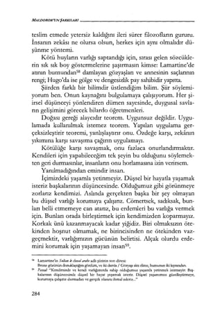 MALDOROR'UNŞARKILARI-------------------
teslim etmede yetersiz kaldığını ileri sürer filozofların gururu.
İnsanın zekası ne olursa olsun, herkes için aynı olmalıdır dü-
şünme yöntemi.
Kötü huyların varlığı saptandığı için, sırası gelen sözcükle-
rin sık sık boy göstermelerine şaşırmasın kimse: Lamartine'de
atının burnundanSS damlayan gözyaşları ve annesinin saçlarının
rengi; Hugo'da ise gölge ve dengesizlik pay sahibidir yapıtta.
Şiirden farklı bir bilimdir üstlendiğim bilim. Şiir söylemi-
yorum ben. Onun kaynağını bulgulamaya çalışıyorum. Her şi­
irsel düşünceyi yönlendiren dümen sayesinde, duygusal savla-
rın gelişimini görecek bilardo öğretmenleri.
Doğası gereği alaycıdır teorem. Uygunsuz değildir. Uygu-
lamada .kullanılmak istemez teorem. Yapılan uygulama ger-
çeksizleştirir teoremi, yanlışlaştırır onu. Özdeğe karşı, zekanın
yıkımına karşı savaşıma çağırın uygulamayı.
Kötülüğe karşı savaşmak, onu fazlaca onurlandırmaktır.
Kendileri için yapabileceğim tek şeyin bu olduğunu söylemek-
ten geri durmasınlar, insanların onu horlamasına izin verirsem.
Yanılmadığından emindir insan.
İçimizdeki yaşamla yetinmeyiz. Düşsel bir hayatla yaşamak
isteriz başkalarının düşüncesinde. Olduğumuz gibi görünmeye
zorlarız kendimizi. Aslında gerçekten başka bir şey olmayan
bu düşsel varlığı korumaya çalışırız. Cömertsek, sadıksak, bun-
ları belli etmemeye can atarız, bu erdemleri bu varlığa vermek
için. Bunları orada birleştirmek için kendimizden koparmayız.
Korkak ünü kazanmayacak kadar yiğidiz. Biri olmaksızın öte-
kinden hoşnut olmamak, ne birincisinden ne ötekinden vaz-
geçmektir, varlığımızın gücünün belirtisi. Alçak olurdu erde-
mini korumak için yaşamayan insans9.
58 Lamartine'in Sultan le cheval arabe adlı şiirinin son dizesi:
Bronz gözünün donuklaştığını gördüm, ve iki damla / Gözyaşı aktı elime, burnunun iki kıyısından.
59 Pascal.· "Kendimizde ve kendi varlığımızda sahip olduğumuz yaşamla yetinmek istemeyiz: Baş­
kalarının düşüncesinde düşsel bir hayat yaşamak isteriz. Düşsel yaşamımızı güzelleştirmeye,
korumaya çalışırız durmadan ve gerçek olanını ihmal ederiz..."
284
 
