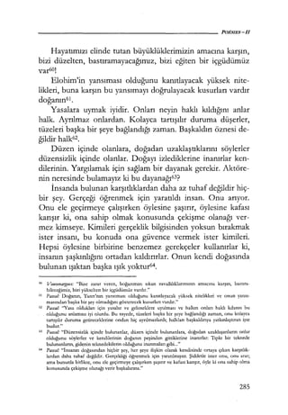 Hayatımızı elinde tutan büyüklüklerimizin amacına karşın,
bizi düzelten, bastıramayacağımız, bizi eğiten bir içgüdümüz
var60!
Elohim'in yansıması olduğunu kanıtlayacak yüksek nite-
likleri, buna karşın bu yansımayı doğrulayacak kusurları vardır
doğanın61 .
Yasalara uymak iyidir. Onları neyin haklı kıldığını anlar
halk. Ayrılmaz onlardan. Kolayca tartışılır duruma düşerler,
tüzeleri başka bir şeye bağlandığı zaman. Başkaldırı öznesi de-
ğildir halk62.
Düzen içinde olanlara, doğadan uzaklaştıklarını söylerler
düzensizlik içinde olanlar. Doğayı izlediklerine inanırlar ken-
dilerinin. Yargılamak için sağlam bir dayanak gerekir. Aktöre-
nin neresinde bulamayız ki bu dayanağı6
3?
İnsanda bulunan karşıtlıklardan daha az tuhaf değildir hiç-
bir şey. Gerçeği öğrenmek için yaratıldı insan. Onu arıyor.
Onu ele geçirmeye çalışırken öylesine şaşırır, öylesine kafası
karışır ki, ona sahip olmak konusunda çekişme olanağı ver-
mez kimseye. Kimileri gerçeklik bilgisinden yoksun bırakmak
ister insanı, bu konuda ona güvence vermek ister kimileri.
Hepsi öylesine birbirine benzemez gerekçeler kullanırlar ki,
insanın şaşkınlığını ortadan kaldırırlar. Onun kendi doğasında
bulunan ışıktan başka ışık yoktur64.
60 VouvenafJ!,ııes: "Bize zarar veren, boğazımızı sıkan zavallılıklarımızın amacına karşın, bastıra­
bileceğimiz, bizi yükselten bir içgüdümüz vardır."
61 Pascal.· Doğanın, Tanrı'nın yansıması olduğunu kanıtlayacak yüksek nitelikleri ve onun yansı­
masından başka bir şey olmadığını gösterecek kusurları vardır."
62 Pasca/.· ''Yasa oldukları için yasalar ve geleneklere uyulması ve halkın onları haklı kılanın bu
olduğunu anlaması iyi olurdu. Bu sayede, tüzeleri başka bir şeye bağlandığı zaman, onu kolayca
tartışılır duruma getireceklerine ondan hiç ayrılmazlardı; halkları başkaldırıya yatkınlaştıran işte
budur."
63 Pascal "Düzensizlik içinde bulunanlar, düzen içinde bulunanlara, doğadan uzaklaşanların onlar
olduğunu söylerler ve kendilerinin doğanın peşinden gittiklerine inanırlar: Tıpkı bir teknede
bulunanların, gidenin teknedekilerin olduğuna inanmaları gibi..."
64 Pasca/: "İnsanın doğasından hiçbir şey, her şeye ilişkin olarak kendisinde ortaya çıkan karşıtlık­
lardan daha tuhaf değildir. Gerçekliği öğrenmek için yaratılmıştır. Şiddetle ister onu, onu arar;
ama bununla birlikte, onu ele geçirmeye çalışırken şaşırır ve kafası karışır, öyle ki ona sahip olma
konusunda çekişme olanağı verir başkalarına."
285
 