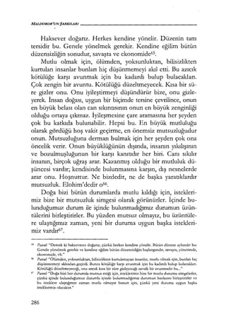 Haksever doğarız. Herkes kendine yönelir. Düzenin tam
tersidir bu. Genele yönelmek gerekir. Kendine eğilim bütün
düzensizliğin sonudur, savaşta ve ekonomide6s.
Mutlu olmak için, ölümden, yoksunluktan, bilisizlikten
kurtulan insanlar bunları hiç düşünmemeyi akıl etti. Bu azıcık
kötülüğe karşı avunmak için bu kadardı bulup bulacakları.
Çok zengin bir avuntu. Kötülüğü düzeltmeyecek. Kısa bir sü-
re gizler onu. Onu iyileştirmeyi düşündürür bize, onu gizle-
yerek. İnsan doğası, uygun bir biçimde tersine çevrilince, onun
en büyük belası olan can sıkıntısının onun en büyük zenginliği
olduğu ortaya çıkmaz. İyileşmesine çare aramasına her şeyden
çok bu katkıda bulunabilir. Hepsi bu. En büyük mutluluğu
olarak gördüğü hoş vakit geçirme, en önemsiz mutsuzluğudur
onun. Mutsuzluğuna derman bulmak için her şeyden çok ona
öncelik verir. Onun büyüklüğünün dışında, insanın yıkılışının
ve bozulmuşluğunun bir karşı kanıtıdır her biri. Canı sıkılır
insanın, birçok uğraş arar. Kazanmış olduğu bir mutluluk dü-
şüncesi vardır; kendisinde bulunmasına karşın, dış nesnelerde
arar onu. Hoşnuttur. Ne bizdedir, ne de başka yaratıklardır
mutsuzluk. Elohim'dedir 066.
Doğa bizi bütün durumlarda mutlu kıldığı için, istekleri-
miz bize bir mutsuzluk simgesi olarak görünürler. İçinde bu-
lunduğumuz durum ile içinde bulunmadığımız durumun üzün-
tülerini birleştirirler. Bu yüzden mutsuz olmayız, bu üzüntüle-
re ulaştığımız zaman, yeni bir duruma uygun başka istekleri-
miz vardır67.
65 Pasca/.· "Dernek ki hakscvrnez doğarız; çünkü herkes kendine yönelir. Bütün düzene aykırıdır bu:
Genele yönelmek gerekir ve kendine eğilim bütün düzensizliğin başlangıcıdır, savaşta, yönetimde,
ekonomide, vb."
66 Pasca/.· "Ölümden, yoksunluktan, bilisizlikten kurtulamayan insanlar, mutlu olmak için, bunları hiç
düşünmemeyi aklından geçirdi. Bunca kötülüğe karşı avunmak için bu kadardı bulup bulacakları.
Kötülüğü düzeltmeyeceği, onu ancak kısa bir süre gizleyeceği zavallı bir avunmadır bu..."
67 Pasca/.· "Doğa bizi her durumda mutsuz ettiği için, isteklerimiz bize bir mutlu durumu simgelerler,
çünkü içinde bulunduğumuz durumla içinde bulunmadığımız durumun hazlarını birleştirirler ve
bu isteklere ulaştığımız zaman mutlu olmayız bunun için, çünkü yeni duruma uygun başka
isteklerimiz olacaktır."
286
 