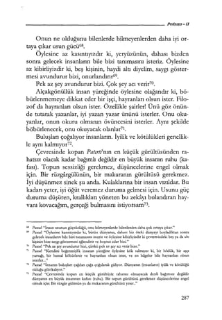 Onun ne olduğunu bilenlerde bilmeyenlerden daha iyi or-
taya çıkar usun gücü68.
Öylesine az kasıntıyızdır ki, yeryüzünün, dahası bizden
sonra gelecek insanların bile bizi tanımasını isteriz. Öylesine
az kibirliyizdir ki, beş kişinin, haydi altı diyelim, saygı göster-
mesi avundurur bizi, onurlandırır69.
Pek az şey avundurur bizi. Çok şey acı verir7o.
Alçakgönüllük insan yüreğinde öylesine olağandır ki, bö-
bürlenmemeye dikkat eder bir işçi, hayranları olsun ister. Filo-
zof da hayranları olsun ister. Özellikle şairler! Ünü göz önün-
de tutarak yazanlar, iyi yazan yazar ününü isterler. Onu oku-
yanlar, onun okuru olmanın övüncesini isterler. Aynı şekilde
böbürlenecek, onu okuyacak olanlar71.
Buluşları çoğalıyor insanların. İyilik ve kötülükleri genellik-
le aynı kalmıyor72.
Çevresinde kopan Patırtı'nın en küçük gürültüsünden ra-
hatsız olacak kadar bağımlı değildir en büyük insanın ruhu (ka-
fası). Topun sessizliği gerekmez, düşüncelerine engel olmak
için. Bir rüzgargülünün, bir makaranın gürültüsü gerekmez.
İyi düşünmez sinek şu anda. Kulaklarına bir insan vızıldar. Bu
kadarı yeter, iyi öğüt veremez duruma gelmesi için. Usunu güç
duruma düşüren, krallıkları yöneten bu zekayı bulandıran hay-
vanı kovacağım, gerçeği bulmasını istiyotsam73.
68 Pascal: "İnsan usunun güçsüzlüğü, onu bilmeyenlerde bilenlerden daha çok ortaya çıkar."
69 Pasca!.· "Öylesine kasıntıyızdır ki, bütün dünyanın, dahası biz öteki dünyayı boyladıktan sonra
gelecek insanların bile bizi tanımasını isteriz ve öylesine kibirliyizdir ki çevremizdeki beş ya da altı
kişinin bize saygı göstermesi eğlendirir ve hoşnut eder bizi."
70 Pasca!.· "Pek az şey avundurur bizi, çünkü pek az şey acı verir bize."
71 Pasca/.· "Kendini beğenmişlik insanın yüreğine öylesine kök salmıştır ki, bir hödük, bir aşçı
yamağı, bir hamal böbürlenir ve hayranları olsun ister, ve en bilgeler bile hayranları olsun
isterler..."
72 Pascal: "İnsanın buluşları çağdan çağa çoğalarak gidiyor. Dünyanın (insanların) iyilik ve kötülüğü
olduğu gibi kalıyor."
73 Pasca/.· "Çevresinde kopan en küçük gürültüyle rahatsız olmayacak denli bağımsız değildir
dünyanın en büyük insanının kafası (ruhu). Bir topun gürültüsü gerekmez düşüncelerine engel
olmak için: Bir rüzgar gülünün ya da makaranın gürültüsü yeter.."
287
 