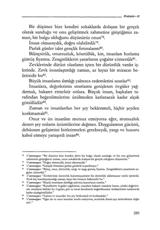 Bir düşünce bize kendini sokaklarda dolaşan bir gerçek
olarak sunduğu ve onu geliştirmek zahmetine giriştiğimiz za-
man, bir bulgu olduğunu düşünürüz onun7s.
İnsan olmasaydık, doğru olabilirdik79.
Parlak günler izler gençlik fırtınalarınıso.
Bilinçsizlik, onursuzluk, kösnüllük, kin, insanları horlama
gümüş fiyatına. Zenginliklerin yararlarını çoğaltır cömertlik81.
Zevklerinde dürüst olanların içten bir dürüstlük vardır iş­
lerinde. Zevk insanlaştırdığı zaman, az kıyıcı bir mizacın be-
lirtisidir busz.
Büyük insanların ılımlığı yalnızca erdemlerini sınırlar83.
İnsanlara, değerlerinin sınırlarını genişleten övgüler yağ­
dırmak, hakaret etmektir onlara. Birçok insan, başkaları ta-
rafından beğenilmelerine üzülmeden katlanacak kadar alçak
gönüllüdür84.
Zaman ve insanlardan her şey beklenmeli, hiçbir şeyden
korkmamalı85.
Onur ve ün insanları mutsuz etmiyorsa eğer, mutsuzluk
denen şey onların üzüntülerine değmez. Duygularının gücünü,
dehasının gelişimini biriktirmeleri gerekseydi, yazgı ve huzuru
kabul etmeye yanaşırdı insan86.
78 Vauvenaty,ııes: "Bir düşünce bize kendini derin bir bulgu olarak sunduğu ve biz onu geliştirmek
zahmetine giriştiğimiz zaman, onun sokaklarda dolaşan bir gerçek olduğunu düşünürüz."
79 Vauvenargues: "Doğru olamazdık, insan olmasaydık."
so Vauvenargues: "Gençlik fırtınaları parlak günlerle kuşatılmışur."
81 Vauvenargues: "Bilinç, onur, dürüstlük, sevgi ve saygı gümüş fiyatına. Zenginliklerin yararlarını ço-
ğaltır cömertlik."
82 Vauvenargues: "Zevklerinde dürüstlük bulunmayanların bir dürüstlük aldatmacası vardır işlerinde.
Zevk hiç insanlaştırmadığı zaman, kıyıcı bir mizacın belirtisidir bu."
83 Vauvenargues: "Büyük insanların ılımlılığı yalnızca kusurlarını sınırlar."
84 Vauvenargues: "Kendilerine övgüler yağdırmak, insanlara hakaret etmektir bazen, çünkü değerleri­
nin sınırlarını belirler bu övgüler; pek az insan kendisinin beğenilmesine üzülmeksizin karlanacak
kadar alçakgönüllüdür."
85 Vauvenargues: "Zaman ve İnsandan her şey beklenmeli ve korkmalıdır."
B6 Va11venargues: "Eğer ün ve onur insanları mutlu etmiyorsa, mutluluk denen şey üzüntülerine değer
mi?.."
289
 