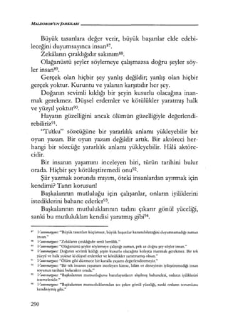 Büyük tasarılara değer verir, büyük başarılar elde edebi-
leceğini duyumsayınca insan87.
Zekaların çıraklığıdır sakınımss.
Olağanüstü şeyler söylemeye çalışmazsa doğru şeyler söy-
ler insan89.
Gerçek olan hiçbir şey yanlış değildir; yanlış olan hiçbir
gerçek yoktur. Kuruntu ve yalanın karşıtıdır her şey.
Doğanın sevimli kıldığı bir şeyin kusurlu olacağına inan-
mak gerekmez. Düşsel erdemler ve kötülükler yaratmış halk
ve yüzyıl yoktur9o.
Hayatın güzelliğini ancak ölümün güzelliğiyle değerlendi­
rebiliriz91.
"Tutku" sözcüğüne bir yararlılık anlamı yükleyebilir bir
oyun yazarı. Bir oyun yazarı değildir artık. Bir aktöreci her-
hangi bir sözcüğe yararlılık anlamı yükleyebilir. Hala aktöre-
cidir.
Bir insanın yaşamını inceleyen biri, türün tarihini bulur
orada. Hiçbir şey kötüleştiremedi onu92.
Şiir yazmak zorunda mıyım, öteki insanlardan ayırmak için
kendimi? Tanrı korusun!
Başkalarının mutluluğu için çalışanlar, onların iyiliklerini
istediklerini bahane ederler93.
Başkalarının mutluluklarının tadını çıkarır gönül yüceliği,
sanki bu mutlulukları kendisi yaratmış gibi94.
87
VaırvenarJ!,ıtes: "Büyük tasarıları küçümser, büyük başarılar kazanabileceğini duyumsamadığı zaman
insan."
"' Vauvenargues: "Zekaların çıraklığıdır senli benlilik."
" Va11venarg11es: "Olağanüstü şeyler söylemeye çalıştığı zaman, pek az doğru şey söyler insan."
90 Vauvenargues: Doğanın sevimli kıldığı şeyin kusurlu olacağına kolayca inanmak gerekmez. Bir tek
yüzyıl ve halk yoktur ki düşsel erdemler ve kötülükler yaratmamış olsun."
91
Vauvenargues: "Ölüm gibi düzmece bir kuralla yaşamı değerlendiremeyiz."
92
Vauvenargues: "Bir tek insanın yaşamını inceleyen kimse, bilim ve deneyimin iyileştiremediği insan
soyunun tarihini bulacaktır orada."
93 Vauvenargues: "Başkalarının mutsuzluğunu hazırlayanların alışılmış bahaneleri, onların iyiliklerini
istemeleridir."
94 Vauvenargues: "Başkalarının mutsuzluklarından acı çeker gönül yüceliği, sanki onların sorumlusu
kendisiymiş gibi."
290
 