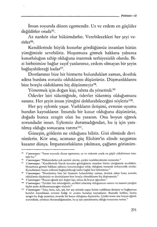 İnsan soyunda düzen egemendir. Us ve erdem en güçlüler
değildirler orada95.
Az nankör olur hükümdarlar. Verebilecekleri her şeyi ve-
rirler96.
Kendilerinde büyük kusurlar gördüğümüz insanları bütün
yüreğimizle sevebiliriz. Hoşumuza gitmek hakkına yalnızca
kusurluluğun sahip olduğuna inanmak terbiyesizlik olurdu. Bi-
zi birbirimize bağlar zayıf yanlarımız, erdem olmayan bir şeyin
bağlayabileceği kadar97.
Dostlarımız bize bir hizmette bulundukları zaman, dostluk
adına bunlara zorunlu olduklarını düşünürüz. Düşmanlıklarını
bize borçlu olduklarını hiç düşünmeyiz9B.
Yönetmek için doğan kişi, tahtta da yönetirdi.99
Ödevler bizi tükettiğinde, ödevler tüketmiş olduğumuzu
sanırız. Her şeyin insan yüreğini doldurabileceğini söyleriz100•
Her şey eylemle yaşar. Varlıkların iletişimi, evrenin uyumu
bundan kaynaklanır. İnsanda bir kusur olduğunu düşünürüz,
doğada bunca zengin olan bu yasanın. Ona boyun eğmek
zorundadır insan. Eylemsiz duramadığından, bu iş için yara-
tılmış olduğu sonucuna varırızıoı.
Güneşin, göklerin ne olduğunu biliriz. Gizi elimizde devi-
nimlerin. Kör araç, acımasız güç Elohim'in elinde saygımızı
kazanır dünya. İmparatorlukların yıkılması, çağların görünüm-
9
s Vauvenargues: "İnsan soyunda düzen egemense, us ve erdemin orada en güçlü olduklarının kanı­
tıdır bu."
96 Vauvenargues: "Hükümdarlar çok nankör olurlar, çünkü verebileceklerini vermezler."
97 Vauvenargues: "Kendilerinde büyük kusurlar gördüğümüz insanları bütün yüreğimizle sevebiliriz.
Hoşumuza gitmek hakkına yalnızca kusursuzluğun sahip olduğuna inanmak terbiyesizlik olurdu:
Kusurlarımız bazen erdemin bağlayabileceği kadar bağlar bizi birbirimize."
98 Vauvenargues: "Dostlarımız bize bir hizmette bulundukları zaman, dostluk adına buna zorunlu
olduklarını düşünürüz ve dostluklarını bize borçlu olmadıklarını hiç düşünmeyiz."
99 Vauvenargues: "Boyun eğmek için doğan kişi, tahtta da boyun eğecektir."
""' Vauvenargues: "Zevkler bizi tükettiğinde, zevkleri tüketmiş olduğumuzu sanırız ve insanın yüreğini
hiçbir şeyin dolduramayacağını söyleriz."
ıuı Vauvenargues: "Ateş, hava, ruh, ışık, her şey eylemle yaşar; bütün varlıkların iletişimi ve bağlaşması
bundan kaynaklanır; evrenin birliği ve uyumu buradan kaynaklanır. Bununla birlikte, bunca
zengin bu doğa yasasının, insanda bir kusur olduğunu düşünürüz. Çünkü insan ona boyun eğmek
zorundadır, eylemsiz duramadığımızdan, bu iş için yaratılmamış olduğu sonucuna varırız."
291
 